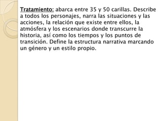 Tratamiento: abarca entre 35 y 50 carillas. Describe
a todos los personajes, narra las situaciones y las
acciones, la relación que existe entre ellos, la
atmósfera y los escenarios donde transcurre la
historia, así como los tiempos y los puntos de
transición. Define la estructura narrativa marcando
un género y un estilo propio.
 