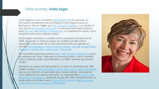 Otros Autores. Linda Seger
Linda Seger es una consultora norteamericana en guiones. La
formación académica de la profesora Linda Seger incluye un
Bachelor in Arts en inglés, por The Colorado College, y un Master of
Arts, por la Northwestern University. Su tesis doctoral versó sobre la
obra The visit, de Freidrich Duerrenmatt, y su exploración sobre cómo
el drama comunica valores e ideas.
Linda Seger comenzó su carrera como consultora de guiones en
1983, siguiendo un sistema propio de análisis que ella misma
desarrolló como parte de su tesis doctoral. Entre sus clientes se
incluyen Ray Bradbury, Metro Goldwyn Mayer, Tony Bill, Guber-Peters
Television, Charles Fries, Linda Lavin y Dave Bell.
Ha impartido seminarios para la ABC, CBS, Embassy Television y para
Academias de Cine y Televisión en diversos países, como Australia,
Nueva Zelanda, Italia, Gran Bretaña y la URSS, además de Estados
Unidos.
Asimismo, es autora de renombre en su país: en diciembre de 1987
publicó el libro Cómo convertir un buen guion en un guion excelente,
que se convirtió en un best-seller de su especialidad, alcanzando
ocho ediciones en apenas dos años. Su segundo libro, Cómo crear
personajes inolvidables, apareció en julio de 1990. Posteriormente ha
publicado otros títulos como From script to screen, Making a goog
writer great y When women call the shots.
 
