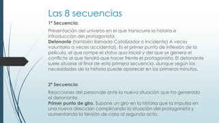 Las 8 secuencias
1ª Secuencia:
Presentación del universo en el que transcurre la historia e
introducción del protagonista.
Detonante (también llamado Catalizador o Incidente) A veces
voluntario a veces accidental). Es el primer punto de inflexión de la
película, el que rompe el status quo inicial y del que se genera el
conflicto al que tendrá que hacer frente el protagonista. El detonante
suele situarse al final de esta primera secuencia, aunque según las
necesidades de la historia puede aparecer en los primeros minutos.
2ª Secuencia:
Reacciones del personaje ante la nueva situación que ha generado
el detonante.
Primer punto de giro. Supone un giro en la historia que la impulsa en
una nueva dirección complicando la situación del protagonista y
aumentando la tensión de cara al segundo acto.
 