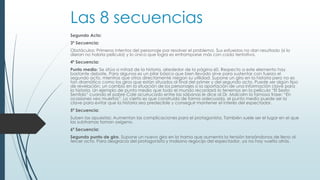 Las 8 secuencias
Segundo Acto:
3ª Secuencia:
Obstáculos: Primeros intentos del personaje por resolver el problema. Sus esfuerzos no dan resultado (si lo
dieran no habría película) y lo único que logra es entramparse más con cada tentativa.
4ª Secuencia:
Punto medio: Se sitúa a mitad de la historia, alrededor de la página 60. Respecto a este elemento hay
bastante debate. Para algunos es un pilar básico que bien llevado sirve para sustentar con fuerza el
segundo acto, mientras que otros directamente niegan su utilidad. Supone un giro en la historia pero no es
tan dramático como los giros que están situados al final del primer y del segundo acto. Puede ser algún tipo
de revelación, un cambio en la situación de los personajes o la aportación de una información clave para
la historia. Un ejemplo de punto medio que todo el mundo recordará lo tenemos en la película “El Sexto
Sentido” cuando el pobre Cole acurrucado entre las sábanas le dice al Dr. Malcolm la famosa frase: “En
ocasiones veo muertos”. Lo cierto es que construido de forma adecuada, el punto medio puede ser la
clave para evitar que la historia sea predecible y conseguir mantener el interés del espectador.
5ª Secuencia:
Suben las apuestas: Aumentan las complicaciones para el protagonista. También suele ser el lugar en el que
las subtramas toman oxígeno.
6ª Secuencia:
Segundo punto de giro. Supone un nuevo giro en la trama que aumenta la tensión lanzándonos de lleno al
tercer acto. Para desgracia del protagonista y malsano regocijo del espectador, ya no hay vuelta atrás.
 