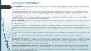 Recursos narrativos
Focalización: Todas las historias están contadas desde un punto de vista y es precisamente el guionista quien decide cuál va a ser éste, antes de
comenzar a escribir. Según el modo de narración que elijamos, involucraremos al espectador de forma diferente en la película ya que le haremos llegar
la información de distinta manera.
Podemos escoger, por ejemplo, el punto de vista del protagonista. El espectador estará presente en las mismas escenas en las que se encuentre el
protagonista, por lo tanto conocerán, a la vez, los mismos datos. Así conseguiremos que el espectador se identifique con el protagonista. Pero quizás,
queremos lograr otro efecto, entonces elegiremos otra focalización. Básicamente se distingue entre tres puntos de vista fundamentales.
FOCALIZACIÓN CERO Hay un narrador “omnisciente” que lee en las mentes y relata los pensamientos de los personajes. Es como si fuese un dios que está
por encima de ellos y conoce de antemano el pasado de cada uno y lo que les va a suceder. Podría estar en imagen, pero también puede que no
aparezca nunca. A esta categoría pertenece el narrador heterodiegético.
FOCALIZACIÓN INTERNA El grado de conocimiento de la voz narrativa es parcial o limitado. En este caso, la narración se genera desde el punto de vista
de algún personaje, por lo que los hechos son contados desde su propia experiencia. A esta categoría pertenecen los narradores homodiegético,
protagonista y testigo.
En la focalización interna fija, el espectador se entera a la vez que este personaje de lo que está sucediendo. No tiene ninguna información extra.
Espectador y personaje siempre saben lo mismo. No es necesario que haya una voz en off; tampoco hay que utilizar la cámara subjetiva todo el tiempo.
Este tipo de focalización favorece la identificación del espectador, pero limita la posibilidad de trabajar con el suspense y el misterio. Además, es muy útil
para presentar al personaje al comienzo de la película.
En la focalización interna variable, sin embargo, diversos personajes dan sucesivamente diversas perspectivas para relatar distintos acontecimientos de la
historia.
Por último, en la focalización interna múltiple, varios personajes describen, desde sus particulares perspectivas, el mismo acontecimiento.
Focalización Externa El grado de conocimiento de la voz narrativa es menor al de los personajes. En este caso, el narrador no es capaz de acceder
a la interioridad de los personajes, por lo que los hechos son contados de una manera “objetiva”, o ajena a todo punto de vista. El narrador sólo describe
lo que ve y oye (sin pertenecer a la historia), análogo a una cámara de vídeo. La cámara va cambiando de punto de vista. En un momento dado
puede seguir a un personaje y luego a otro, con lo cual el espectador sabe más que los personajes de la película. El espectador lo ve todo desde fuera.
Este tipo de focalización se utiliza más en televisión, en las telenovelas
Focalización Espectatorial Este tipo de focalización está estrechamente relacionada con el género cinematográfico. En este caso, la voz narrativa
entrega información, que los personajes no conocen, al espectador (lector receptor), por lo que el grado de conocimiento es entregado a este último.
Este tipo de focalización es el principio generador del suspenso. Por ejemplo: un personaje está sentado en una mesa e ignora que debajo de ésta hay
una bomba. El espectador tiene la perspectiva necesaria para poder “ver la bomba” a través de la narración, por lo que su conocimiento es superior a
los de los personajes que se presentan en la obra.
 