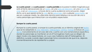 La cuarta pared: La cuarta pared o cuarta pantalla es la pared invisible imaginaria que
está al frente del escenario de un teatro, en una serie de televisión, en una película de
cine, o en un videojuego, a través de la cual la audiencia ve la actuación. Mejor
dicho, es lo que separa entre la vida de los personajes con cualquier espectador, ya
sea en cualquier medio. Se utiliza este término para referirse a la acción de uno o
varios personajes que interactúan con el público espectador.
Romper la cuarta pared:
Romper la cuarta pared, o romper la cuarta pantalla, es un término original del teatro
que se ha adaptado a cine, televisión, videojuegos, cómics, manga e incluso al juego
de rol. Concretamente en el caso del cine, cuenta con una nomenclatura específica,
donde los personajes se mantienen en el off homogéneo hasta que se dirigen de
algún modo a los espectadores, en cuyo caso hablamos del off heterogéneo. En
definitiva, sucede cuando algún personaje toma consciencia de que lo es, dejando
momentáneamente de representar su papel.
 