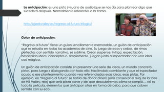 La anticipación: es una pista (visual o de audio)que se nos da para plantear algo que
sucederá después. Normalmente referentes a la trama.
Guion de anticipación:
“Regreso al futuro” tiene un guion sencillamente memorable, un guión de anticipación
que se estudia en todas las academias de cine. Su juego de ecos y cebos, de rimas
perfectas con sentido narrativo, es sublime. Crean suspense, intriga, expectación,
desarrollan ideas, conceptos o, simplemente, juegan junto al espectador con una idea
casi mágica.
Un guión de anticipación consiste en presentar una serie de ideas, un mundo concreto,
pistas, para luego ir dialogando con todo ello, haciéndolo cambiante y que el espectador
acuda a ese planteamiento cuando vea referenciadas esas ideas, esas pistas. Por
ejemplo, en “Regreso al futuro” se habla de donar dinero para conservar el reloj de la torre
de Hill Valley, reloj que será pieza clave y del que descubriremos cómo se rompió… Así es
toda la película, elementos que anticipan otros en forma de cebo, para que cobren
sentido con su eco.
http://geekvalley.es/regreso-al-futuro-trilogia/
 