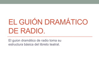 El guión dramático de radio.  El guion dramático de radio toma su estructura básica del libreto teatral. 