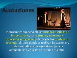 Indicaciones que señalan las entradas y salidas de
    los personajes, sus actitudes, ademanes y
expresiones en general, además de los cambios de
decorado, el lugar donde se realizan las acciones y
     todas las indicaciones que sirven para la
   ambientación y puesta en escena de la obra.
 