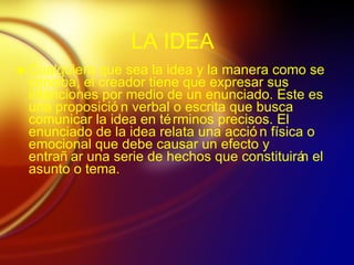 LA IDEA Cualquiera que sea la idea y la manera como se conciba, el creador tiene que expresar sus intenciones por medio de un enunciado. Este es una proposici ón verbal o escrita que busca comunicar la idea en términos precisos. El enunciado de la idea relata una acción física o emocional que debe causar un efecto y entrañar una serie de hechos que constituirán el asunto o tema. 