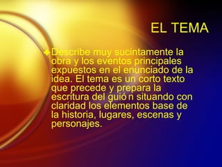 EL TEMA Describe muy sucintamente la obra y los eventos principales expuestos en el enunciado de la idea. El tema es un corto texto que precede y prepara la escritura del gui ón situando con claridad los elementos base de la historia, lugares, escenas y personajes. 