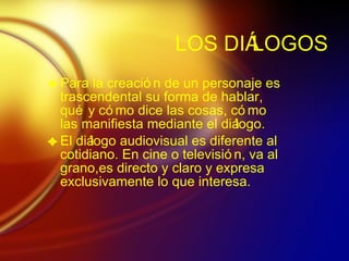 LOS DI ÁLOGOS Para la creaci ón de un personaje es trascendental su forma de hablar, qué y cómo dice las cosas, cómo las manifiesta mediante el diálogo. El diálogo audiovisual es diferente al cotidiano. En cine o televisión, va al grano,es directo y claro y expresa exclusivamente lo que interesa.  