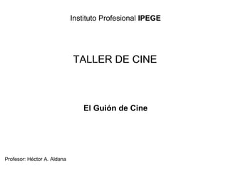 Instituto Profesional IPEGE
TALLER DE CINE
Profesor: Héctor A. Aldana
El Guión de Cine
 