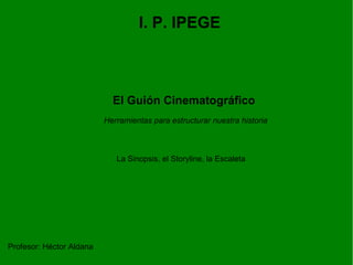 I. P. IPEGE El Guión Cinematográfico La Sinopsis, el Storyline, la Escaleta Profesor: Héctor Aldana Herramientas para estructurar nuestra historia 