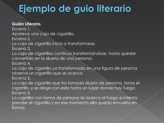 Ejemplo de guio literarioGuión Literario.Escena 1.Aparece una caja de cigarrillo.Escena 2.La caja de cigarrillo inicia a transformarse.Escena 3.La caja de cigarrillos continua transformándose, hasta quedar convertida en la silueta de una persona.Escena 4.La caja de cigarrillo ya transformada en una figura de persona observa un cigarrillo que se acerca.Escena 5.La caja de cigarrillo que ha tomado silueta de persona, toma el cigarrillo, y se dirige con este hasta un lugar donde hay fuego.Escena 6.La cajetilla con forma de persona se acerca al fuego e intenta prender el cigarrillo y en ese momento ella queda envuelta en llamas.
