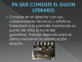 EN QUE CONSISTE EL GUION LITERARIOConsiste en el director con sus colaboradores técnicos y artísticos trasladará a la pantalla mostrando su punto de vista (y no el del guionista), trabajo dejando para el último momento la planificación exacta.