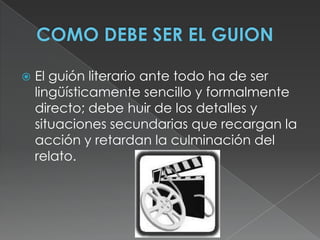 COMO DEBE SER EL GUIONEl guión literario ante todo ha de ser lingüísticamente sencillo y formalmente directo; debe huir de los detalles y situaciones secundarias que recargan la acción y retardan la culminación del relato. 