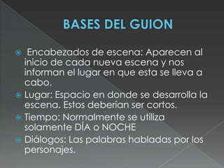 BASES DEL GUION Encabezados de escena: Aparecen al inicio de cada nueva escena y nos informan el lugar en que esta se lleva a cabo. Lugar: Espacio en donde se desarrolla la escena. Estos deberían ser cortos. Tiempo: Normalmente se utiliza solamente DÍA o NOCHEDiálogos: Las palabras habladas por los personajes.