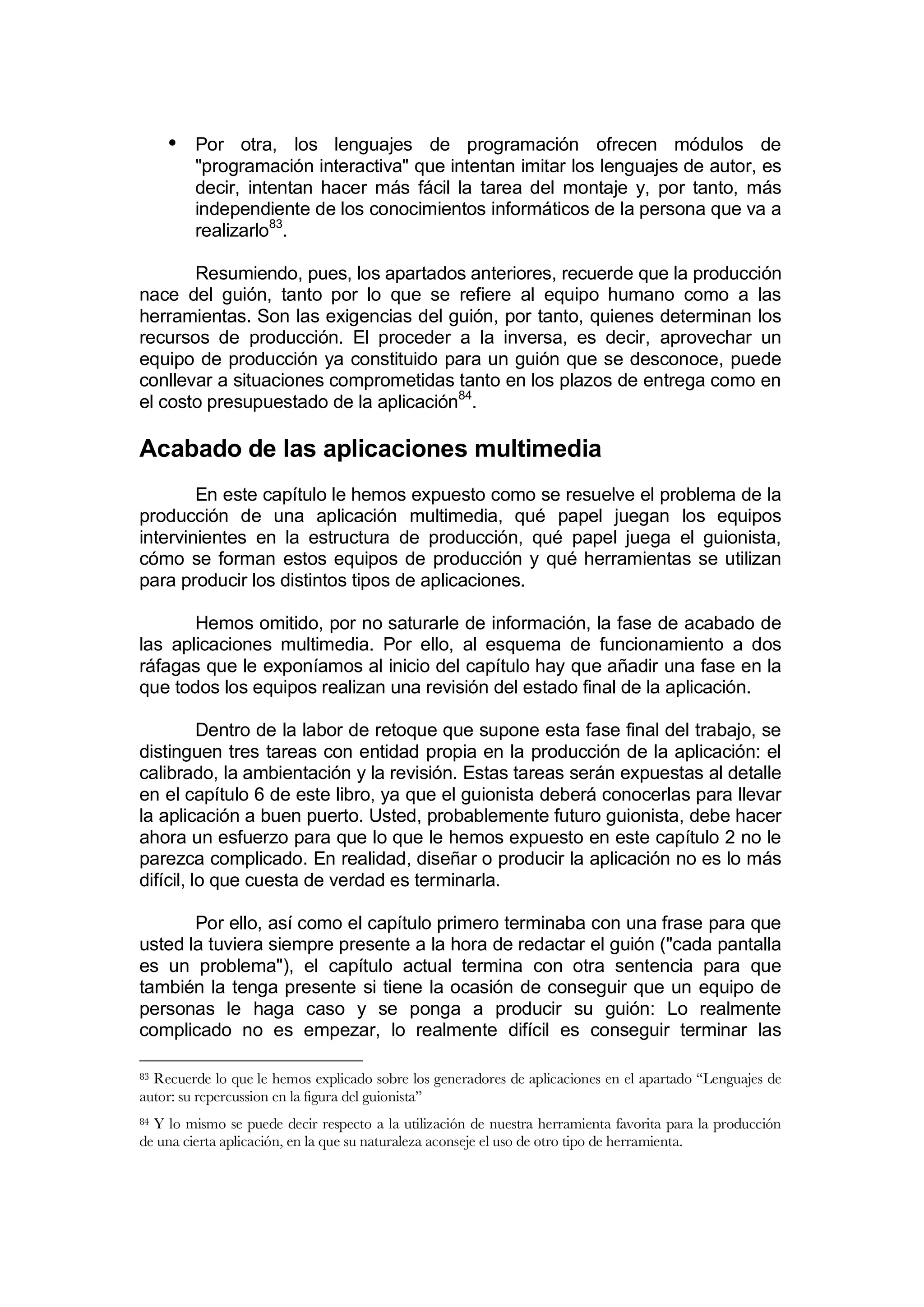 • Por otra, los lenguajes de programación ofrecen módulos de
         "programación interactiva" que intentan imitar los lenguajes de autor, es
         decir, intentan hacer más fácil la tarea del montaje y, por tanto, más
         independiente de los conocimientos informáticos de la persona que va a
         realizarlo83.

       Resumiendo, pues, los apartados anteriores, recuerde que la producción
nace del guión, tanto por lo que se refiere al equipo humano como a las
herramientas. Son las exigencias del guión, por tanto, quienes determinan los
recursos de producción. El proceder a la inversa, es decir, aprovechar un
equipo de producción ya constituido para un guión que se desconoce, puede
conllevar a situaciones comprometidas tanto en los plazos de entrega como en
el costo presupuestado de la aplicación84.

Acabado de las aplicaciones multimedia
        En este capítulo le hemos expuesto como se resuelve el problema de la
producción de una aplicación multimedia, qué papel juegan los equipos
intervinientes en la estructura de producción, qué papel juega el guionista,
cómo se forman estos equipos de producción y qué herramientas se utilizan
para producir los distintos tipos de aplicaciones.

       Hemos omitido, por no saturarle de información, la fase de acabado de
las aplicaciones multimedia. Por ello, al esquema de funcionamiento a dos
ráfagas que le exponíamos al inicio del capítulo hay que añadir una fase en la
que todos los equipos realizan una revisión del estado final de la aplicación.

          Dentro de la labor de retoque que supone esta fase final del trabajo, se
distinguen tres tareas con entidad propia en la producción de la aplicación: el
calibrado, la ambientación y la revisión. Estas tareas serán expuestas al detalle
en el capítulo 6 de este libro, ya que el guionista deberá conocerlas para llevar
la aplicación a buen puerto. Usted, probablemente futuro guionista, debe hacer
ahora un esfuerzo para que lo que le hemos expuesto en este capítulo 2 no le
parezca complicado. En realidad, diseñar o producir la aplicación no es lo más
difícil, lo que cuesta de verdad es terminarla.

       Por ello, así como el capítulo primero terminaba con una frase para que
usted la tuviera siempre presente a la hora de redactar el guión ("cada pantalla
es un problema"), el capítulo actual termina con otra sentencia para que
también la tenga presente si tiene la ocasión de conseguir que un equipo de
personas le haga caso y se ponga a producir su guión: Lo realmente
complicado no es empezar, lo realmente difícil es conseguir terminar las

83Recuerde lo que le hemos explicado sobre los generadores de aplicaciones en el apartado “Lenguajes de
autor: su repercussion en la figura del guionista”
84Y lo mismo se puede decir respecto a la utilización de nuestra herramienta favorita para la producción
de una cierta aplicación, en la que su naturaleza aconseje el uso de otro tipo de herramienta.
 