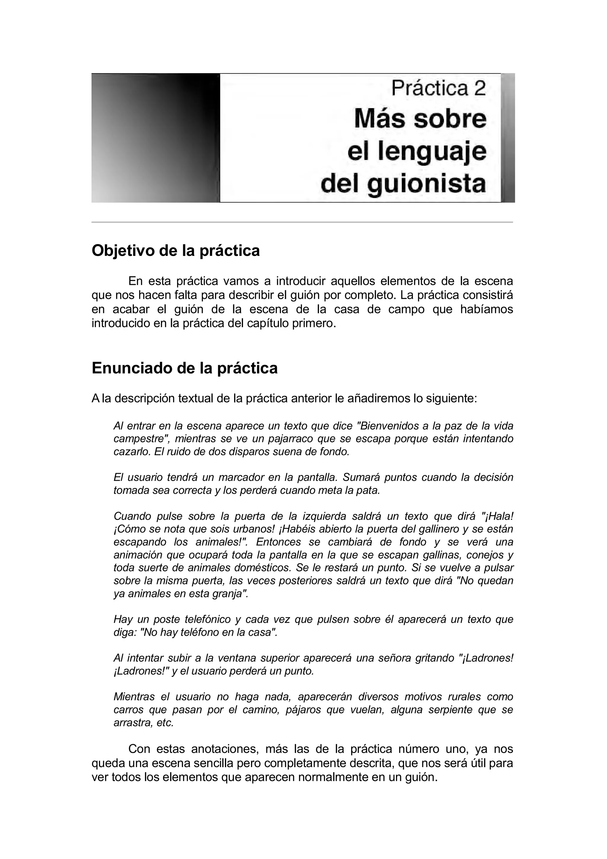 Práctica 2. Más sobre el lenguaje del guionista


Objetivo de la práctica
       En esta práctica vamos a introducir aquellos elementos de la escena
que nos hacen falta para describir el guión por completo. La práctica consistirá
en acabar el guión de la escena de la casa de campo que habíamos
introducido en la práctica del capítulo primero.


Enunciado de la práctica
A la descripción textual de la práctica anterior le añadiremos lo siguiente:

    Al entrar en la escena aparece un texto que dice "Bienvenidos a la paz de la vida
    campestre", mientras se ve un pajarraco que se escapa porque están intentando
    cazarlo. El ruido de dos disparos suena de fondo.

    El usuario tendrá un marcador en la pantalla. Sumará puntos cuando la decisión
    tomada sea correcta y los perderá cuando meta la pata.

    Cuando pulse sobre la puerta de la izquierda saldrá un texto que dirá "¡Hala!
    ¡Cómo se nota que sois urbanos! ¡Habéis abierto la puerta del gallinero y se están
    escapando los animales!". Entonces se cambiará de fondo y se verá una
    animación que ocupará toda la pantalla en la que se escapan gallinas, conejos y
    toda suerte de animales domésticos. Se le restará un punto. Si se vuelve a pulsar
    sobre la misma puerta, las veces posteriores saldrá un texto que dirá "No quedan
    ya animales en esta granja".

    Hay un poste telefónico y cada vez que pulsen sobre él aparecerá un texto que
    diga: "No hay teléfono en la casa".

    Al intentar subir a la ventana superior aparecerá una señora gritando "¡Ladrones!
    ¡Ladrones!" y el usuario perderá un punto.

    Mientras el usuario no haga nada, aparecerán diversos motivos rurales como
    carros que pasan por el camino, pájaros que vuelan, alguna serpiente que se
    arrastra, etc.

       Con estas anotaciones, más las de la práctica número uno, ya nos
queda una escena sencilla pero completamente descrita, que nos será útil para
ver todos los elementos que aparecen normalmente en un guión.
 