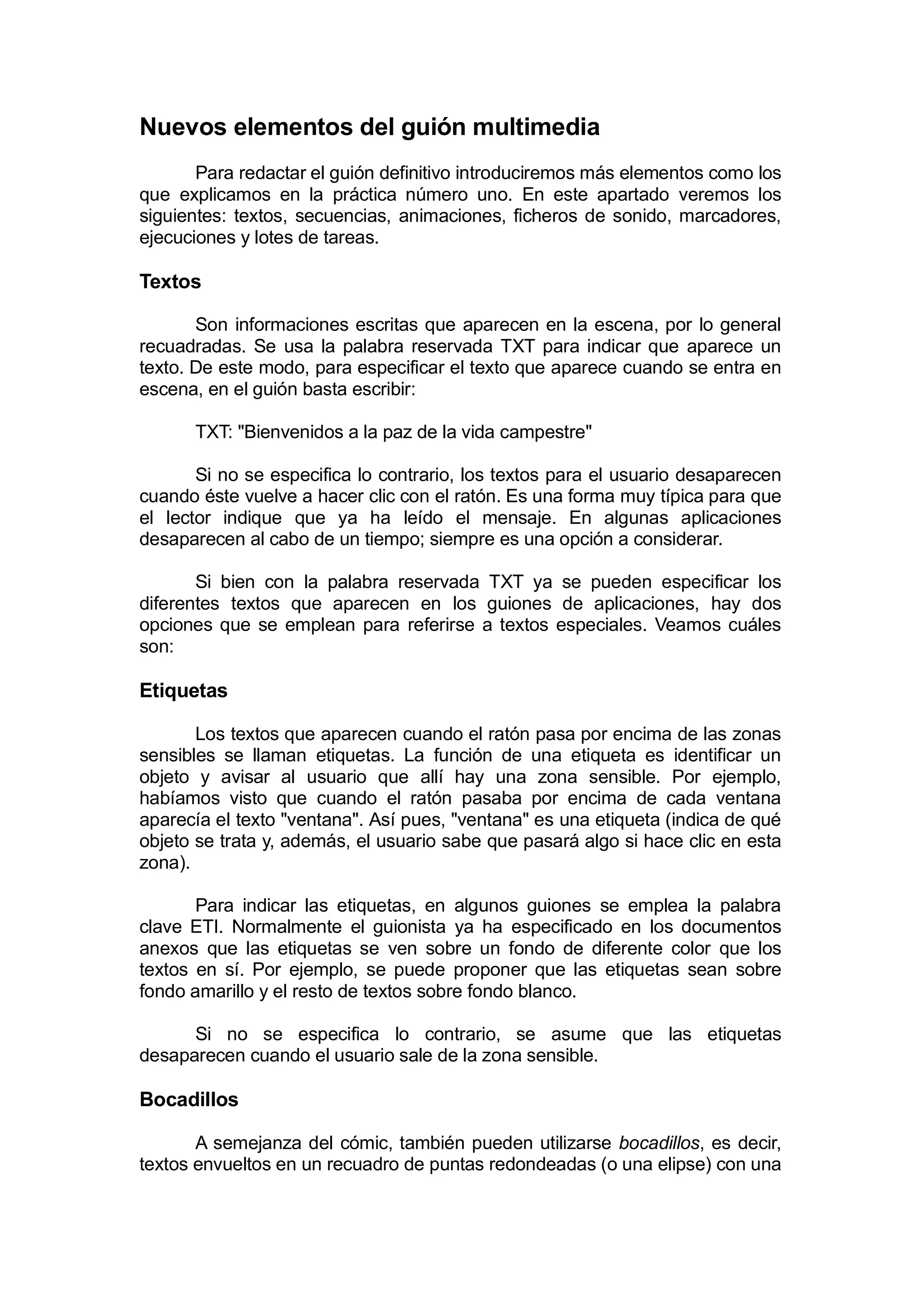 Nuevos elementos del guión multimedia
       Para redactar el guión definitivo introduciremos más elementos como los
que explicamos en la práctica número uno. En este apartado veremos los
siguientes: textos, secuencias, animaciones, ficheros de sonido, marcadores,
ejecuciones y lotes de tareas.

Textos

       Son informaciones escritas que aparecen en la escena, por lo general
recuadradas. Se usa la palabra reservada TXT para indicar que aparece un
texto. De este modo, para especificar el texto que aparece cuando se entra en
escena, en el guión basta escribir:

      TXT: "Bienvenidos a la paz de la vida campestre"

       Si no se especifica lo contrario, los textos para el usuario desaparecen
cuando éste vuelve a hacer clic con el ratón. Es una forma muy típica para que
el lector indique que ya ha leído el mensaje. En algunas aplicaciones
desaparecen al cabo de un tiempo; siempre es una opción a considerar.

       Si bien con la palabra reservada TXT ya se pueden especificar los
diferentes textos que aparecen en los guiones de aplicaciones, hay dos
opciones que se emplean para referirse a textos especiales. Veamos cuáles
son:

Etiquetas

       Los textos que aparecen cuando el ratón pasa por encima de las zonas
sensibles se llaman etiquetas. La función de una etiqueta es identificar un
objeto y avisar al usuario que allí hay una zona sensible. Por ejemplo,
habíamos visto que cuando el ratón pasaba por encima de cada ventana
aparecía el texto "ventana". Así pues, "ventana" es una etiqueta (indica de qué
objeto se trata y, además, el usuario sabe que pasará algo si hace clic en esta
zona).

       Para indicar las etiquetas, en algunos guiones se emplea la palabra
clave ETI. Normalmente el guionista ya ha especificado en los documentos
anexos que las etiquetas se ven sobre un fondo de diferente color que los
textos en sí. Por ejemplo, se puede proponer que las etiquetas sean sobre
fondo amarillo y el resto de textos sobre fondo blanco.

      Si no se especifica lo contrario, se asume que las etiquetas
desaparecen cuando el usuario sale de la zona sensible.

Bocadillos

       A semejanza del cómic, también pueden utilizarse bocadillos, es decir,
textos envueltos en un recuadro de puntas redondeadas (o una elipse) con una
 