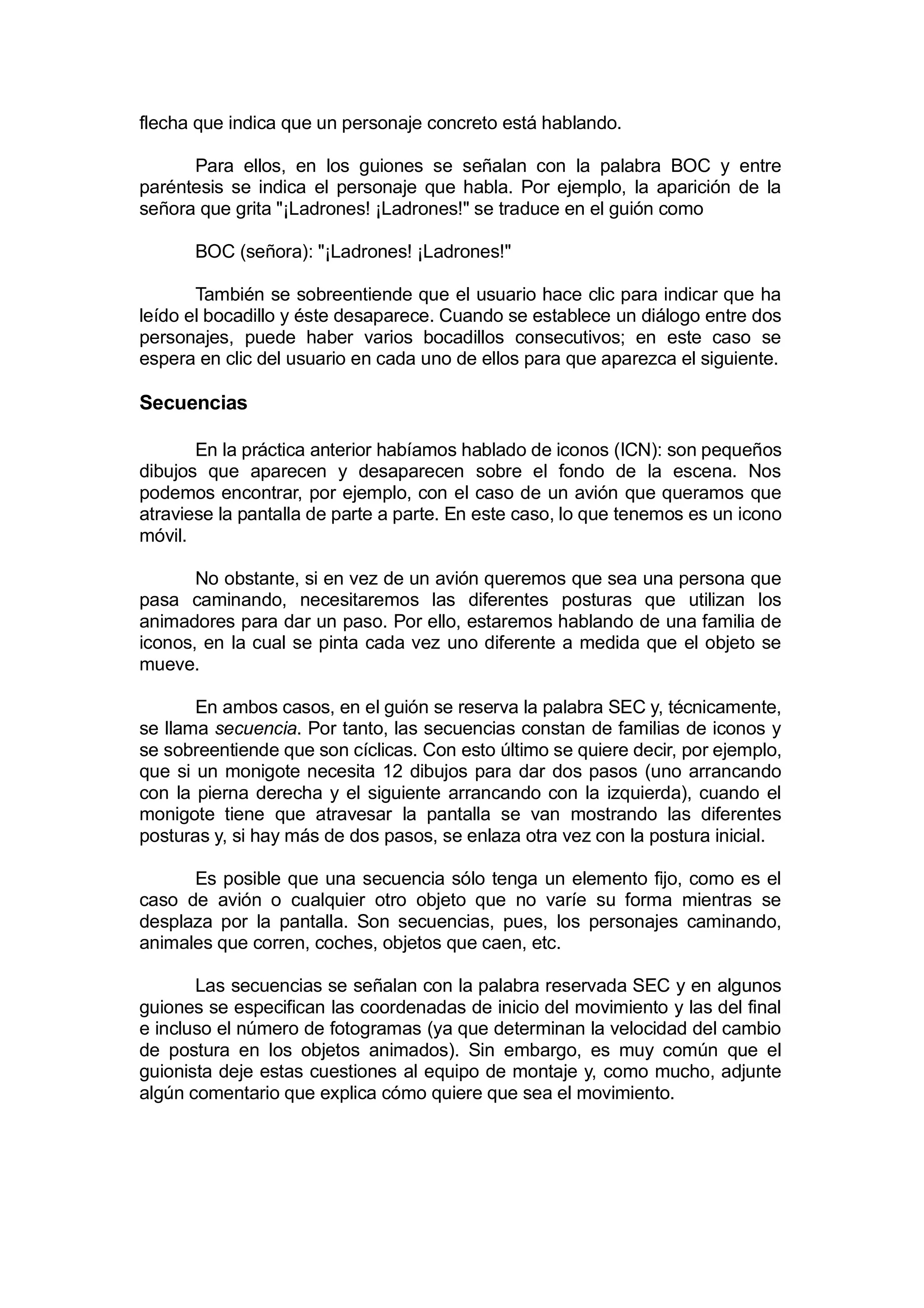 flecha que indica que un personaje concreto está hablando.

      Para ellos, en los guiones se señalan con la palabra BOC y entre
paréntesis se indica el personaje que habla. Por ejemplo, la aparición de la
señora que grita "¡Ladrones! ¡Ladrones!" se traduce en el guión como

      BOC (señora): "¡Ladrones! ¡Ladrones!"

       También se sobreentiende que el usuario hace clic para indicar que ha
leído el bocadillo y éste desaparece. Cuando se establece un diálogo entre dos
personajes, puede haber varios bocadillos consecutivos; en este caso se
espera en clic del usuario en cada uno de ellos para que aparezca el siguiente.

Secuencias

       En la práctica anterior habíamos hablado de iconos (ICN): son pequeños
dibujos que aparecen y desaparecen sobre el fondo de la escena. Nos
podemos encontrar, por ejemplo, con el caso de un avión que queramos que
atraviese la pantalla de parte a parte. En este caso, lo que tenemos es un icono
móvil.

       No obstante, si en vez de un avión queremos que sea una persona que
pasa caminando, necesitaremos las diferentes posturas que utilizan los
animadores para dar un paso. Por ello, estaremos hablando de una familia de
iconos, en la cual se pinta cada vez uno diferente a medida que el objeto se
mueve.

       En ambos casos, en el guión se reserva la palabra SEC y, técnicamente,
se llama secuencia. Por tanto, las secuencias constan de familias de iconos y
se sobreentiende que son cíclicas. Con esto último se quiere decir, por ejemplo,
que si un monigote necesita 12 dibujos para dar dos pasos (uno arrancando
con la pierna derecha y el siguiente arrancando con la izquierda), cuando el
monigote tiene que atravesar la pantalla se van mostrando las diferentes
posturas y, si hay más de dos pasos, se enlaza otra vez con la postura inicial.

      Es posible que una secuencia sólo tenga un elemento fijo, como es el
caso de avión o cualquier otro objeto que no varíe su forma mientras se
desplaza por la pantalla. Son secuencias, pues, los personajes caminando,
animales que corren, coches, objetos que caen, etc.

       Las secuencias se señalan con la palabra reservada SEC y en algunos
guiones se especifican las coordenadas de inicio del movimiento y las del final
e incluso el número de fotogramas (ya que determinan la velocidad del cambio
de postura en los objetos animados). Sin embargo, es muy común que el
guionista deje estas cuestiones al equipo de montaje y, como mucho, adjunte
algún comentario que explica cómo quiere que sea el movimiento.
 