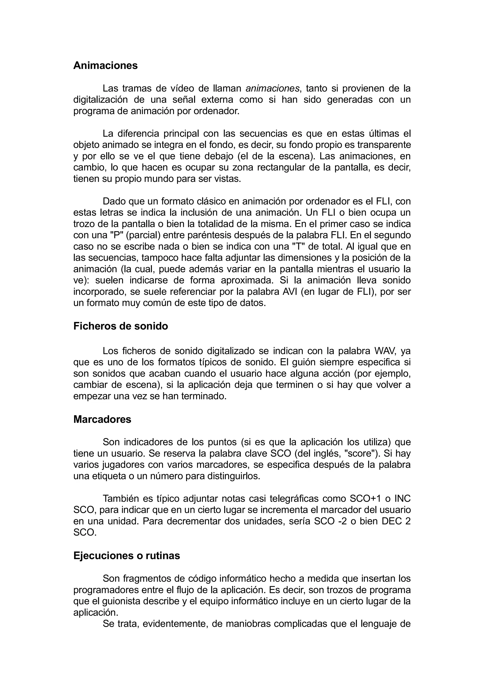 Animaciones

         Las tramas de vídeo de llaman animaciones, tanto si provienen de la
digitalización de una señal externa como si han sido generadas con un
programa de animación por ordenador.

       La diferencia principal con las secuencias es que en estas últimas el
objeto animado se integra en el fondo, es decir, su fondo propio es transparente
y por ello se ve el que tiene debajo (el de la escena). Las animaciones, en
cambio, lo que hacen es ocupar su zona rectangular de la pantalla, es decir,
tienen su propio mundo para ser vistas.

       Dado que un formato clásico en animación por ordenador es el FLI, con
estas letras se indica la inclusión de una animación. Un FLI o bien ocupa un
trozo de la pantalla o bien la totalidad de la misma. En el primer caso se indica
con una "P" (parcial) entre paréntesis después de la palabra FLI. En el segundo
caso no se escribe nada o bien se indica con una "T" de total. Al igual que en
las secuencias, tampoco hace falta adjuntar las dimensiones y la posición de la
animación (la cual, puede además variar en la pantalla mientras el usuario la
ve): suelen indicarse de forma aproximada. Si la animación lleva sonido
incorporado, se suele referenciar por la palabra AVI (en lugar de FLI), por ser
un formato muy común de este tipo de datos.

Ficheros de sonido

      Los ficheros de sonido digitalizado se indican con la palabra WAV, ya
que es uno de los formatos típicos de sonido. El guión siempre especifica si
son sonidos que acaban cuando el usuario hace alguna acción (por ejemplo,
cambiar de escena), si la aplicación deja que terminen o si hay que volver a
empezar una vez se han terminado.

Marcadores

       Son indicadores de los puntos (si es que la aplicación los utiliza) que
tiene un usuario. Se reserva la palabra clave SCO (del inglés, "score"). Si hay
varios jugadores con varios marcadores, se especifica después de la palabra
una etiqueta o un número para distinguirlos.

      También es típico adjuntar notas casi telegráficas como SCO+1 o INC
SCO, para indicar que en un cierto lugar se incrementa el marcador del usuario
en una unidad. Para decrementar dos unidades, sería SCO -2 o bien DEC 2
SCO.

Ejecuciones o rutinas

       Son fragmentos de código informático hecho a medida que insertan los
programadores entre el flujo de la aplicación. Es decir, son trozos de programa
que el guionista describe y el equipo informático incluye en un cierto lugar de la
aplicación.
       Se trata, evidentemente, de maniobras complicadas que el lenguaje de
 