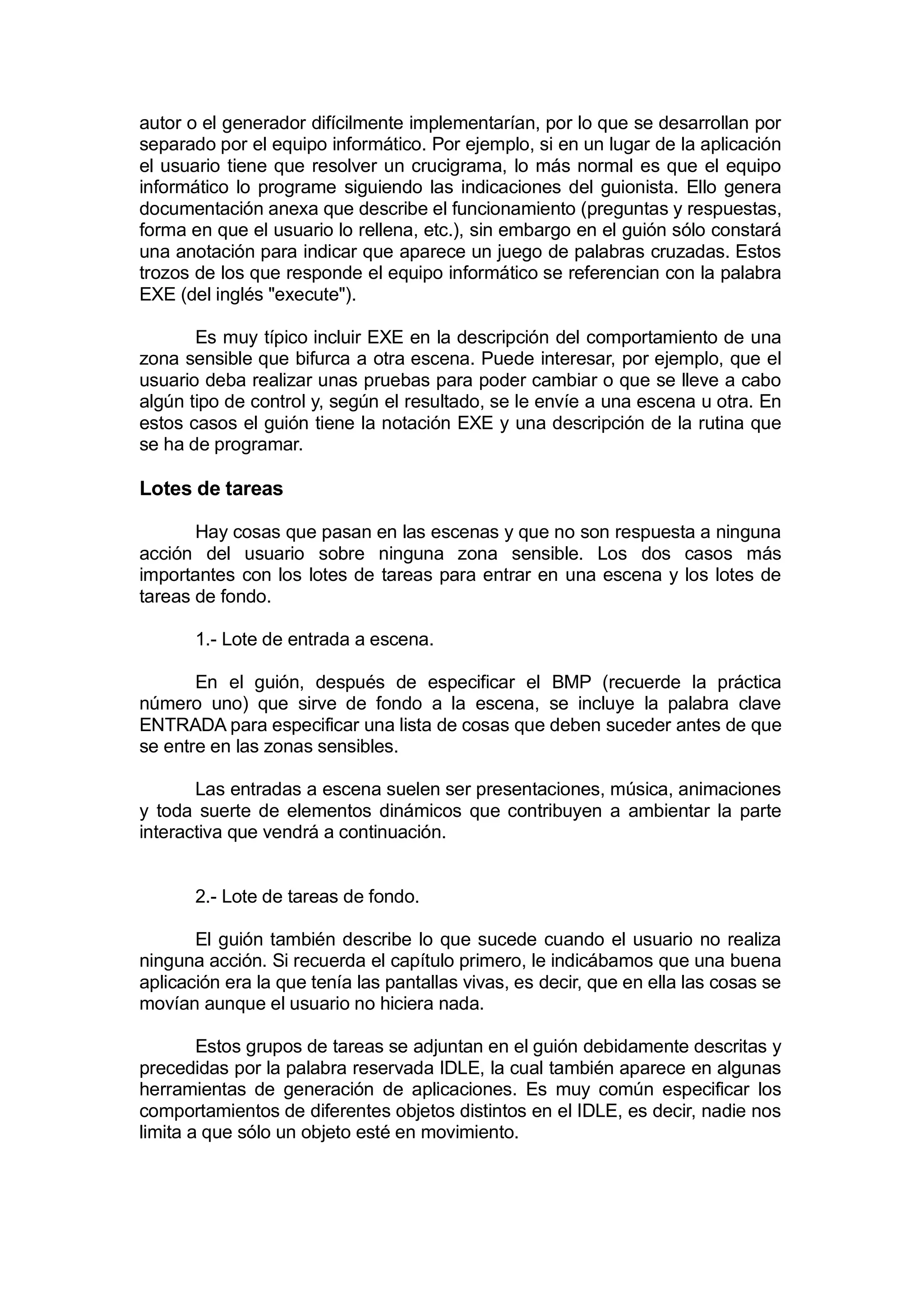 autor o el generador difícilmente implementarían, por lo que se desarrollan por
separado por el equipo informático. Por ejemplo, si en un lugar de la aplicación
el usuario tiene que resolver un crucigrama, lo más normal es que el equipo
informático lo programe siguiendo las indicaciones del guionista. Ello genera
documentación anexa que describe el funcionamiento (preguntas y respuestas,
forma en que el usuario lo rellena, etc.), sin embargo en el guión sólo constará
una anotación para indicar que aparece un juego de palabras cruzadas. Estos
trozos de los que responde el equipo informático se referencian con la palabra
EXE (del inglés "execute").

       Es muy típico incluir EXE en la descripción del comportamiento de una
zona sensible que bifurca a otra escena. Puede interesar, por ejemplo, que el
usuario deba realizar unas pruebas para poder cambiar o que se lleve a cabo
algún tipo de control y, según el resultado, se le envíe a una escena u otra. En
estos casos el guión tiene la notación EXE y una descripción de la rutina que
se ha de programar.

Lotes de tareas

       Hay cosas que pasan en las escenas y que no son respuesta a ninguna
acción del usuario sobre ninguna zona sensible. Los dos casos más
importantes con los lotes de tareas para entrar en una escena y los lotes de
tareas de fondo.

       1.- Lote de entrada a escena.

       En el guión, después de especificar el BMP (recuerde la práctica
número uno) que sirve de fondo a la escena, se incluye la palabra clave
ENTRADA para especificar una lista de cosas que deben suceder antes de que
se entre en las zonas sensibles.

       Las entradas a escena suelen ser presentaciones, música, animaciones
y toda suerte de elementos dinámicos que contribuyen a ambientar la parte
interactiva que vendrá a continuación.


       2.- Lote de tareas de fondo.

       El guión también describe lo que sucede cuando el usuario no realiza
ninguna acción. Si recuerda el capítulo primero, le indicábamos que una buena
aplicación era la que tenía las pantallas vivas, es decir, que en ella las cosas se
movían aunque el usuario no hiciera nada.

        Estos grupos de tareas se adjuntan en el guión debidamente descritas y
precedidas por la palabra reservada IDLE, la cual también aparece en algunas
herramientas de generación de aplicaciones. Es muy común especificar los
comportamientos de diferentes objetos distintos en el IDLE, es decir, nadie nos
limita a que sólo un objeto esté en movimiento.
 