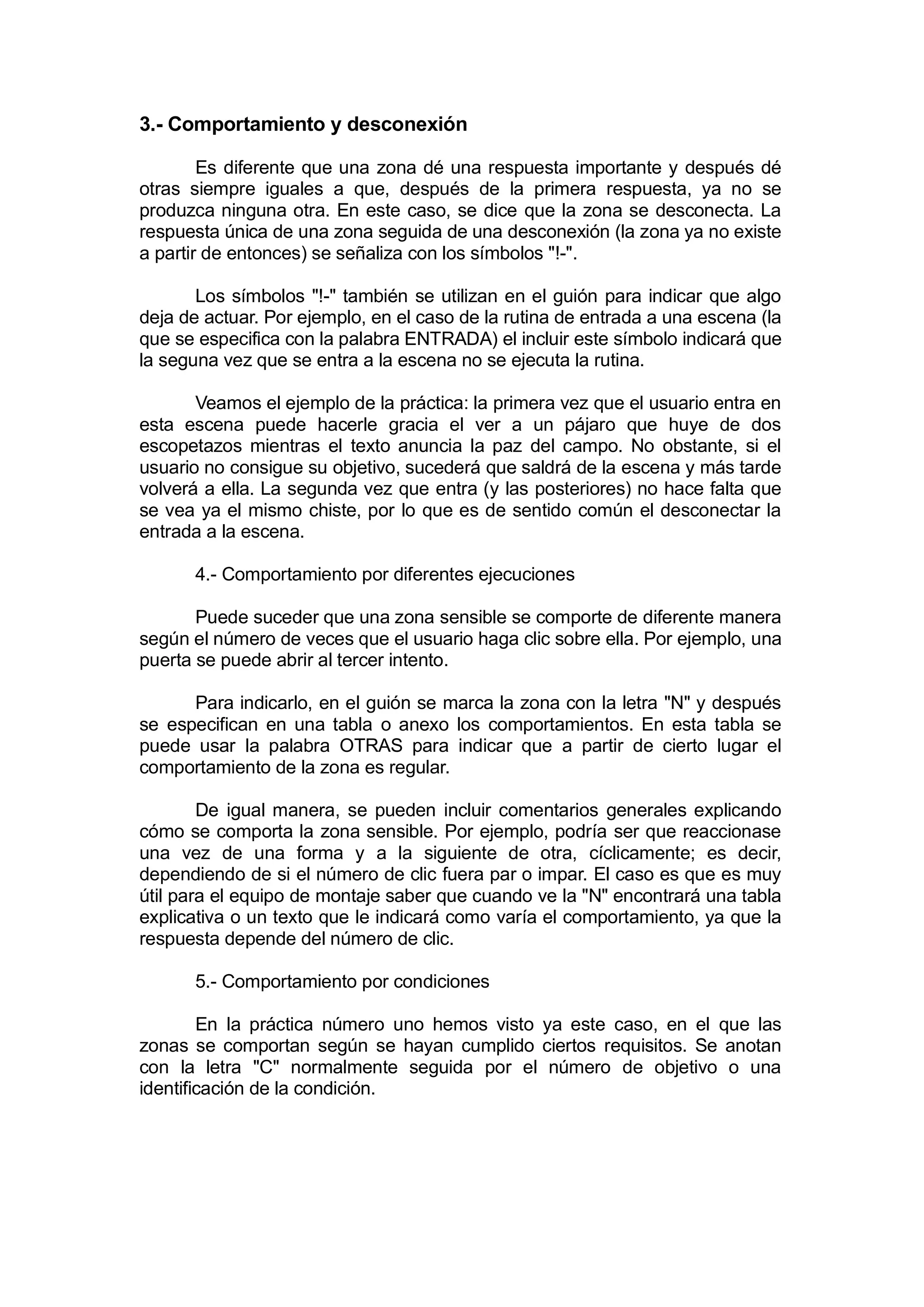 3.- Comportamiento y desconexión

        Es diferente que una zona dé una respuesta importante y después dé
otras siempre iguales a que, después de la primera respuesta, ya no se
produzca ninguna otra. En este caso, se dice que la zona se desconecta. La
respuesta única de una zona seguida de una desconexión (la zona ya no existe
a partir de entonces) se señaliza con los símbolos "!-".

       Los símbolos "!-" también se utilizan en el guión para indicar que algo
deja de actuar. Por ejemplo, en el caso de la rutina de entrada a una escena (la
que se especifica con la palabra ENTRADA) el incluir este símbolo indicará que
la seguna vez que se entra a la escena no se ejecuta la rutina.

       Veamos el ejemplo de la práctica: la primera vez que el usuario entra en
esta escena puede hacerle gracia el ver a un pájaro que huye de dos
escopetazos mientras el texto anuncia la paz del campo. No obstante, si el
usuario no consigue su objetivo, sucederá que saldrá de la escena y más tarde
volverá a ella. La segunda vez que entra (y las posteriores) no hace falta que
se vea ya el mismo chiste, por lo que es de sentido común el desconectar la
entrada a la escena.

      4.- Comportamiento por diferentes ejecuciones

       Puede suceder que una zona sensible se comporte de diferente manera
según el número de veces que el usuario haga clic sobre ella. Por ejemplo, una
puerta se puede abrir al tercer intento.

      Para indicarlo, en el guión se marca la zona con la letra "N" y después
se especifican en una tabla o anexo los comportamientos. En esta tabla se
puede usar la palabra OTRAS para indicar que a partir de cierto lugar el
comportamiento de la zona es regular.

        De igual manera, se pueden incluir comentarios generales explicando
cómo se comporta la zona sensible. Por ejemplo, podría ser que reaccionase
una vez de una forma y a la siguiente de otra, cíclicamente; es decir,
dependiendo de si el número de clic fuera par o impar. El caso es que es muy
útil para el equipo de montaje saber que cuando ve la "N" encontrará una tabla
explicativa o un texto que le indicará como varía el comportamiento, ya que la
respuesta depende del número de clic.

      5.- Comportamiento por condiciones

        En la práctica número uno hemos visto ya este caso, en el que las
zonas se comportan según se hayan cumplido ciertos requisitos. Se anotan
con la letra "C" normalmente seguida por el número de objetivo o una
identificación de la condición.
 
