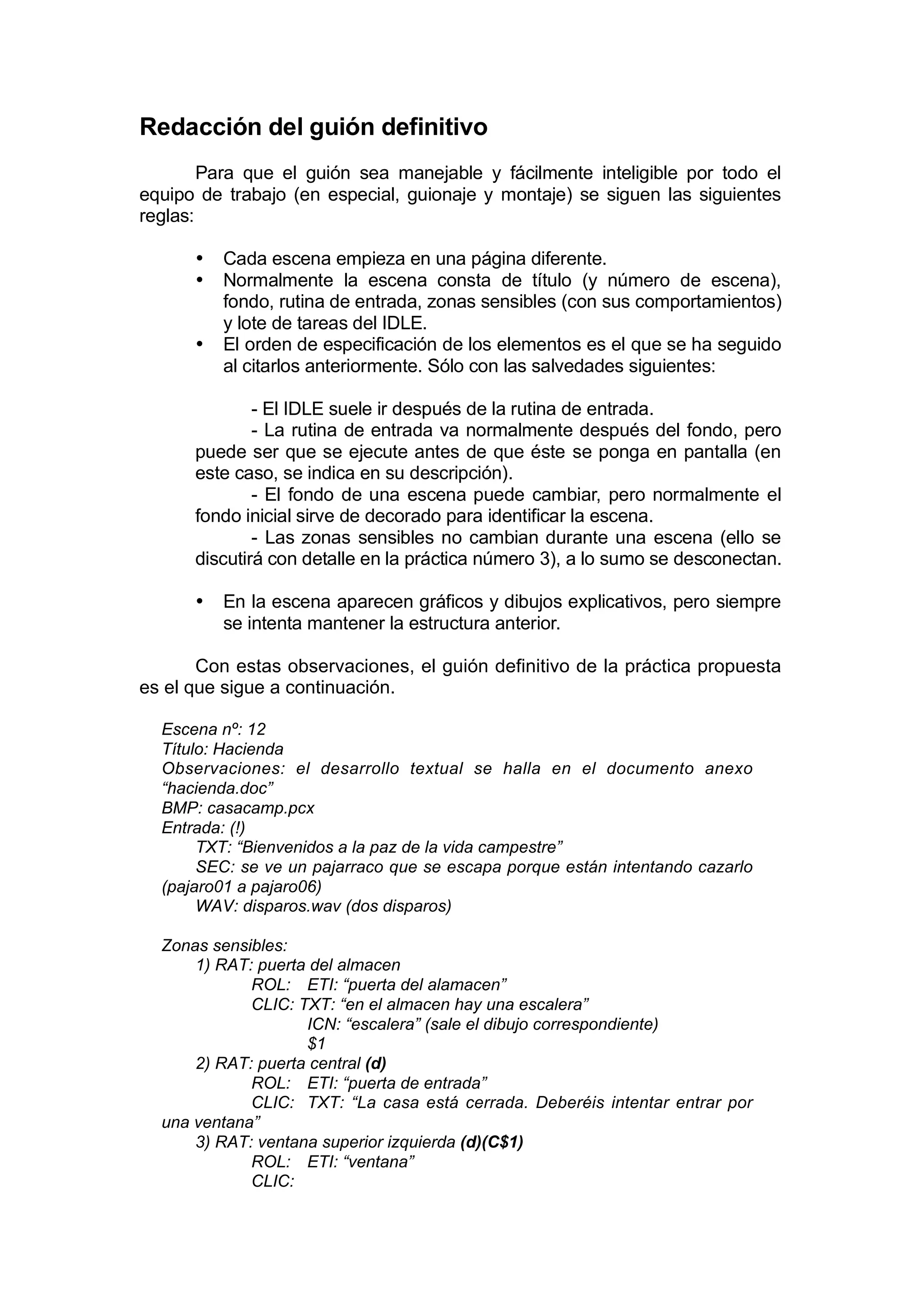 Redacción del guión definitivo
        Para que el guión sea manejable y fácilmente inteligible por todo el
equipo de trabajo (en especial, guionaje y montaje) se siguen las siguientes
reglas:

      •   Cada escena empieza en una página diferente.
      •   Normalmente la escena consta de título (y número de escena),
          fondo, rutina de entrada, zonas sensibles (con sus comportamientos)
          y lote de tareas del IDLE.
      •   El orden de especificación de los elementos es el que se ha seguido
          al citarlos anteriormente. Sólo con las salvedades siguientes:

              - El IDLE suele ir después de la rutina de entrada.
              - La rutina de entrada va normalmente después del fondo, pero
      puede ser que se ejecute antes de que éste se ponga en pantalla (en
      este caso, se indica en su descripción).
              - El fondo de una escena puede cambiar, pero normalmente el
      fondo inicial sirve de decorado para identificar la escena.
              - Las zonas sensibles no cambian durante una escena (ello se
      discutirá con detalle en la práctica número 3), a lo sumo se desconectan.

      •   En la escena aparecen gráficos y dibujos explicativos, pero siempre
          se intenta mantener la estructura anterior.

       Con estas observaciones, el guión definitivo de la práctica propuesta
es el que sigue a continuación.

  Escena nº: 12
  Título: Hacienda
  Observaciones: el desarrollo textual se halla en el documento anexo
  “hacienda.doc”
  BMP: casacamp.pcx
  Entrada: (!)
       TXT: “Bienvenidos a la paz de la vida campestre”
       SEC: se ve un pajarraco que se escapa porque están intentando cazarlo
  (pajaro01 a pajaro06)
       WAV: disparos.wav (dos disparos)

  Zonas sensibles:
      1) RAT: puerta del almacen
             ROL: ETI: “puerta del alamacen”
             CLIC: TXT: “en el almacen hay una escalera”
                    ICN: “escalera” (sale el dibujo correspondiente)
                    $1
      2) RAT: puerta central (d)
             ROL: ETI: “puerta de entrada”
             CLIC: TXT: “La casa está cerrada. Deberéis intentar entrar por
  una ventana”
      3) RAT: ventana superior izquierda (d)(C$1)
             ROL: ETI: “ventana”
             CLIC:
 