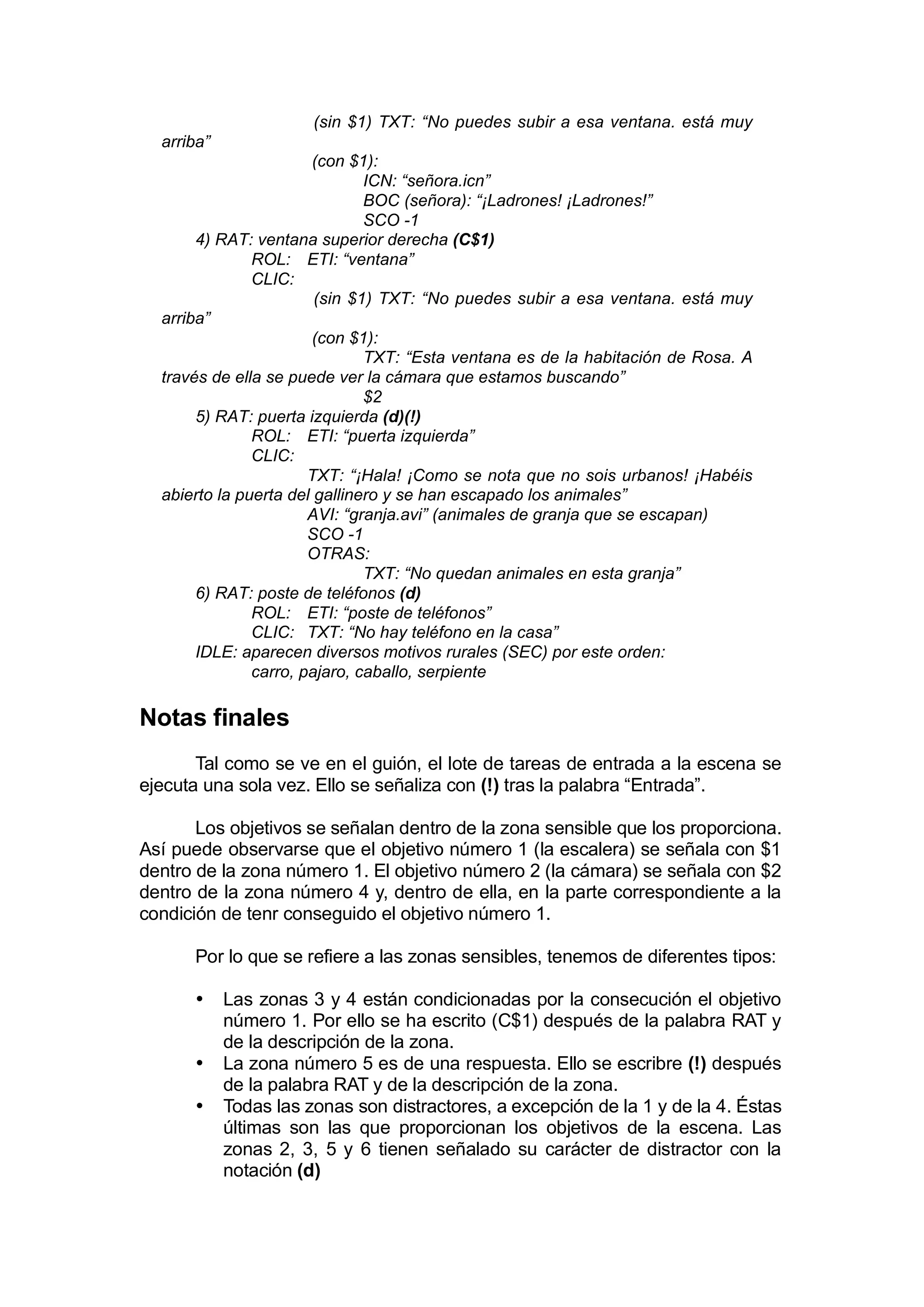 (sin $1) TXT: “No puedes subir a esa ventana. está muy
  arriba”
                       (con $1):
                               ICN: “señora.icn”
                               BOC (señora): “¡Ladrones! ¡Ladrones!”
                               SCO -1
       4) RAT: ventana superior derecha (C$1)
               ROL: ETI: “ventana”
               CLIC:
                        (sin $1) TXT: “No puedes subir a esa ventana. está muy
  arriba”
                       (con $1):
                               TXT: “Esta ventana es de la habitación de Rosa. A
  través de ella se puede ver la cámara que estamos buscando”
                               $2
       5) RAT: puerta izquierda (d)(!)
               ROL: ETI: “puerta izquierda”
               CLIC:
                       TXT: “¡Hala! ¡Como se nota que no sois urbanos! ¡Habéis
  abierto la puerta del gallinero y se han escapado los animales”
                       AVI: “granja.avi” (animales de granja que se escapan)
                       SCO -1
                       OTRAS:
                               TXT: “No quedan animales en esta granja”
       6) RAT: poste de teléfonos (d)
               ROL: ETI: “poste de teléfonos”
               CLIC: TXT: “No hay teléfono en la casa”
       IDLE: aparecen diversos motivos rurales (SEC) por este orden:
               carro, pajaro, caballo, serpiente

Notas finales
       Tal como se ve en el guión, el lote de tareas de entrada a la escena se
ejecuta una sola vez. Ello se señaliza con (!) tras la palabra “Entrada”.

       Los objetivos se señalan dentro de la zona sensible que los proporciona.
Así puede observarse que el objetivo número 1 (la escalera) se señala con $1
dentro de la zona número 1. El objetivo número 2 (la cámara) se señala con $2
dentro de la zona número 4 y, dentro de ella, en la parte correspondiente a la
condición de tenr conseguido el objetivo número 1.

      Por lo que se refiere a las zonas sensibles, tenemos de diferentes tipos:

      •     Las zonas 3 y 4 están condicionadas por la consecución el objetivo
            número 1. Por ello se ha escrito (C$1) después de la palabra RAT y
            de la descripción de la zona.
      •     La zona número 5 es de una respuesta. Ello se escribre (!) después
            de la palabra RAT y de la descripción de la zona.
      •     Todas las zonas son distractores, a excepción de la 1 y de la 4. Éstas
            últimas son las que proporcionan los objetivos de la escena. Las
            zonas 2, 3, 5 y 6 tienen señalado su carácter de distractor con la
            notación (d)
 