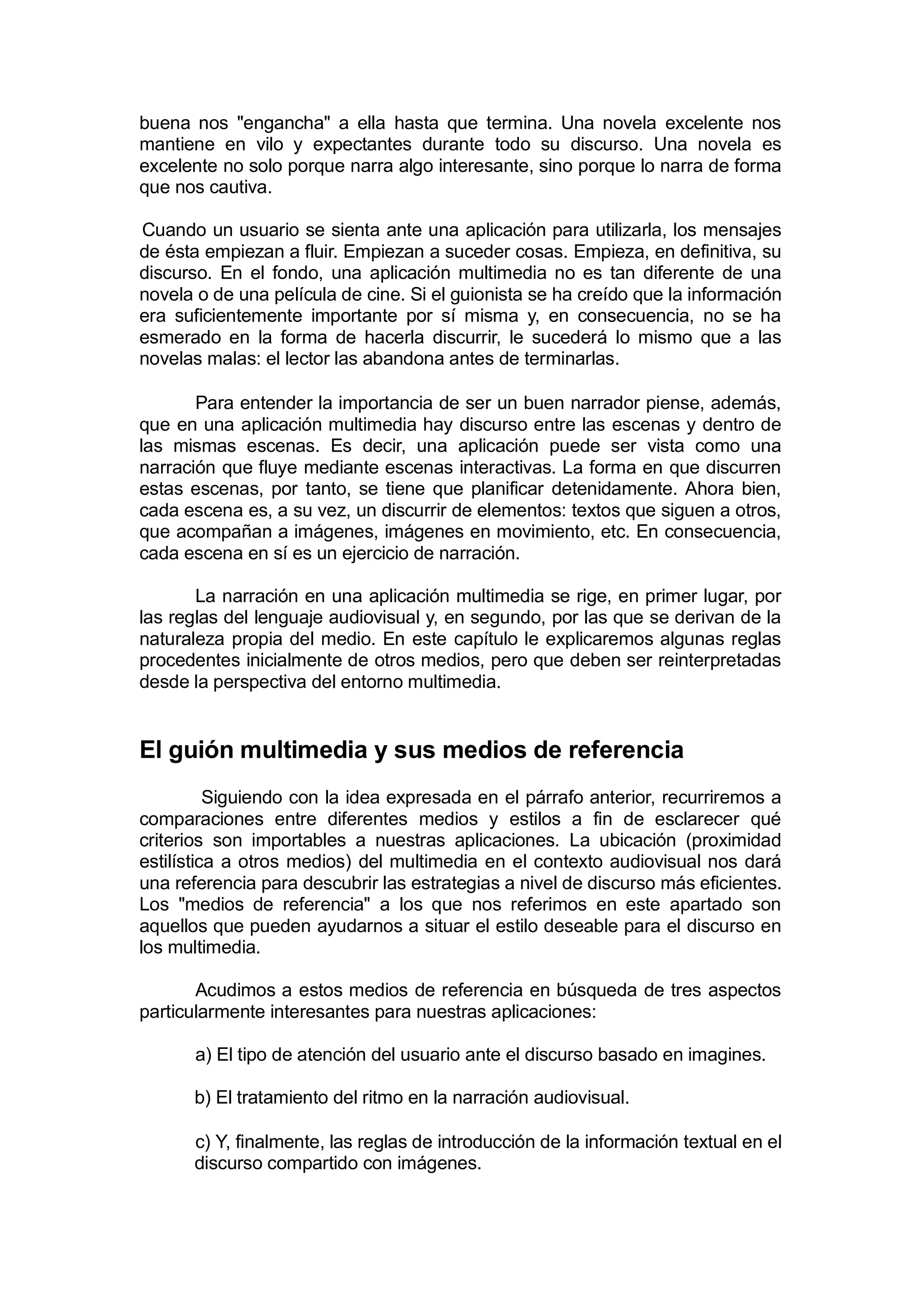 buena nos "engancha" a ella hasta que termina. Una novela excelente nos
mantiene en vilo y expectantes durante todo su discurso. Una novela es
excelente no solo porque narra algo interesante, sino porque lo narra de forma
que nos cautiva.

Cuando un usuario se sienta ante una aplicación para utilizarla, los mensajes
de ésta empiezan a fluir. Empiezan a suceder cosas. Empieza, en definitiva, su
discurso. En el fondo, una aplicación multimedia no es tan diferente de una
novela o de una película de cine. Si el guionista se ha creído que la información
era suficientemente importante por sí misma y, en consecuencia, no se ha
esmerado en la forma de hacerla discurrir, le sucederá lo mismo que a las
novelas malas: el lector las abandona antes de terminarlas.

       Para entender la importancia de ser un buen narrador piense, además,
que en una aplicación multimedia hay discurso entre las escenas y dentro de
las mismas escenas. Es decir, una aplicación puede ser vista como una
narración que fluye mediante escenas interactivas. La forma en que discurren
estas escenas, por tanto, se tiene que planificar detenidamente. Ahora bien,
cada escena es, a su vez, un discurrir de elementos: textos que siguen a otros,
que acompañan a imágenes, imágenes en movimiento, etc. En consecuencia,
cada escena en sí es un ejercicio de narración.

       La narración en una aplicación multimedia se rige, en primer lugar, por
las reglas del lenguaje audiovisual y, en segundo, por las que se derivan de la
naturaleza propia del medio. En este capítulo le explicaremos algunas reglas
procedentes inicialmente de otros medios, pero que deben ser reinterpretadas
desde la perspectiva del entorno multimedia.


El guión multimedia y sus medios de referencia
          Siguiendo con la idea expresada en el párrafo anterior, recurriremos a
comparaciones entre diferentes medios y estilos a fin de esclarecer qué
criterios son importables a nuestras aplicaciones. La ubicación (proximidad
estilística a otros medios) del multimedia en el contexto audiovisual nos dará
una referencia para descubrir las estrategias a nivel de discurso más eficientes.
Los "medios de referencia" a los que nos referimos en este apartado son
aquellos que pueden ayudarnos a situar el estilo deseable para el discurso en
los multimedia.

       Acudimos a estos medios de referencia en búsqueda de tres aspectos
particularmente interesantes para nuestras aplicaciones:

       a) El tipo de atención del usuario ante el discurso basado en imagines.

      b) El tratamiento del ritmo en la narración audiovisual.

      c) Y, finalmente, las reglas de introducción de la información textual en el
      discurso compartido con imágenes.
 