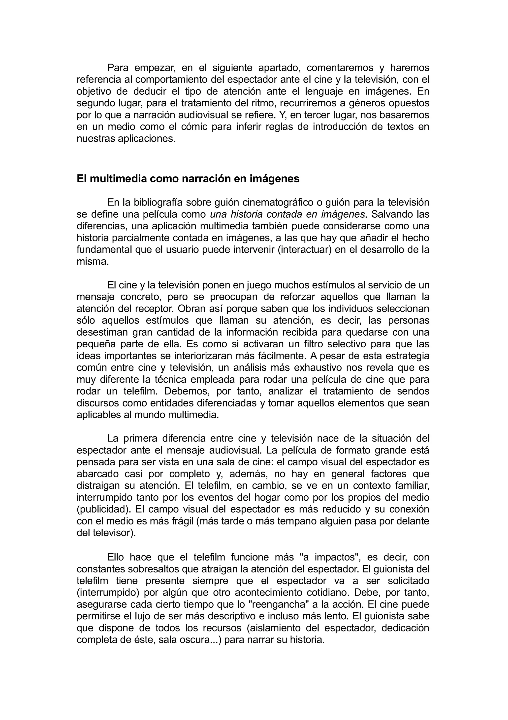 Para empezar, en el siguiente apartado, comentaremos y haremos
referencia al comportamiento del espectador ante el cine y la televisión, con el
objetivo de deducir el tipo de atención ante el lenguaje en imágenes. En
segundo lugar, para el tratamiento del ritmo, recurriremos a géneros opuestos
por lo que a narración audiovisual se refiere. Y, en tercer lugar, nos basaremos
en un medio como el cómic para inferir reglas de introducción de textos en
nuestras aplicaciones.


El multimedia como narración en imágenes

        En la bibliografía sobre guión cinematográfico o guión para la televisión
se define una película como una historia contada en imágenes. Salvando las
diferencias, una aplicación multimedia también puede considerarse como una
historia parcialmente contada en imágenes, a las que hay que añadir el hecho
fundamental que el usuario puede intervenir (interactuar) en el desarrollo de la
misma.

       El cine y la televisión ponen en juego muchos estímulos al servicio de un
mensaje concreto, pero se preocupan de reforzar aquellos que llaman la
atención del receptor. Obran así porque saben que los individuos seleccionan
sólo aquellos estímulos que llaman su atención, es decir, las personas
desestiman gran cantidad de la información recibida para quedarse con una
pequeña parte de ella. Es como si activaran un filtro selectivo para que las
ideas importantes se interiorizaran más fácilmente. A pesar de esta estrategia
común entre cine y televisión, un análisis más exhaustivo nos revela que es
muy diferente la técnica empleada para rodar una película de cine que para
rodar un telefilm. Debemos, por tanto, analizar el tratamiento de sendos
discursos como entidades diferenciadas y tomar aquellos elementos que sean
aplicables al mundo multimedia.

        La primera diferencia entre cine y televisión nace de la situación del
espectador ante el mensaje audiovisual. La película de formato grande está
pensada para ser vista en una sala de cine: el campo visual del espectador es
abarcado casi por completo y, además, no hay en general factores que
distraigan su atención. El telefilm, en cambio, se ve en un contexto familiar,
interrumpido tanto por los eventos del hogar como por los propios del medio
(publicidad). El campo visual del espectador es más reducido y su conexión
con el medio es más frágil (más tarde o más tempano alguien pasa por delante
del televisor).

        Ello hace que el telefilm funcione más "a impactos", es decir, con
constantes sobresaltos que atraigan la atención del espectador. El guionista del
telefilm tiene presente siempre que el espectador va a ser solicitado
(interrumpido) por algún que otro acontecimiento cotidiano. Debe, por tanto,
asegurarse cada cierto tiempo que lo "reengancha" a la acción. El cine puede
permitirse el lujo de ser más descriptivo e incluso más lento. El guionista sabe
que dispone de todos los recursos (aislamiento del espectador, dedicación
completa de éste, sala oscura...) para narrar su historia.
 