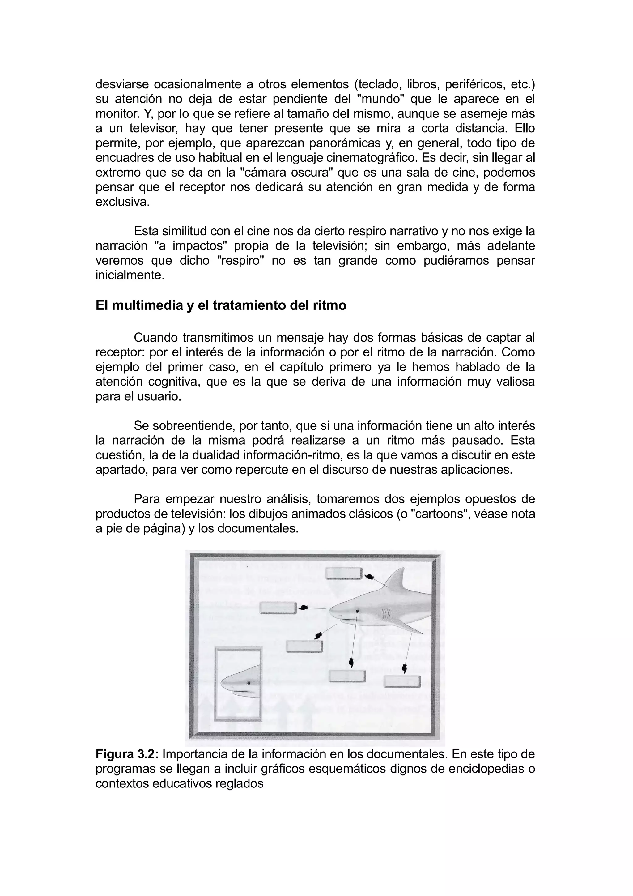 desviarse ocasionalmente a otros elementos (teclado, libros, periféricos, etc.)
su atención no deja de estar pendiente del "mundo" que le aparece en el
monitor. Y, por lo que se refiere al tamaño del mismo, aunque se asemeje más
a un televisor, hay que tener presente que se mira a corta distancia. Ello
permite, por ejemplo, que aparezcan panorámicas y, en general, todo tipo de
encuadres de uso habitual en el lenguaje cinematográfico. Es decir, sin llegar al
extremo que se da en la "cámara oscura" que es una sala de cine, podemos
pensar que el receptor nos dedicará su atención en gran medida y de forma
exclusiva.

        Esta similitud con el cine nos da cierto respiro narrativo y no nos exige la
narración "a impactos" propia de la televisión; sin embargo, más adelante
veremos que dicho "respiro" no es tan grande como pudiéramos pensar
inicialmente.

El multimedia y el tratamiento del ritmo

       Cuando transmitimos un mensaje hay dos formas básicas de captar al
receptor: por el interés de la información o por el ritmo de la narración. Como
ejemplo del primer caso, en el capítulo primero ya le hemos hablado de la
atención cognitiva, que es la que se deriva de una información muy valiosa
para el usuario.

       Se sobreentiende, por tanto, que si una información tiene un alto interés
la narración de la misma podrá realizarse a un ritmo más pausado. Esta
cuestión, la de la dualidad información-ritmo, es la que vamos a discutir en este
apartado, para ver como repercute en el discurso de nuestras aplicaciones.

       Para empezar nuestro análisis, tomaremos dos ejemplos opuestos de
productos de televisión: los dibujos animados clásicos (o "cartoons", véase nota
a pie de página) y los documentales.




Figura 3.2: Importancia de la información en los documentales. En este tipo de
programas se llegan a incluir gráficos esquemáticos dignos de enciclopedias o
contextos educativos reglados
 