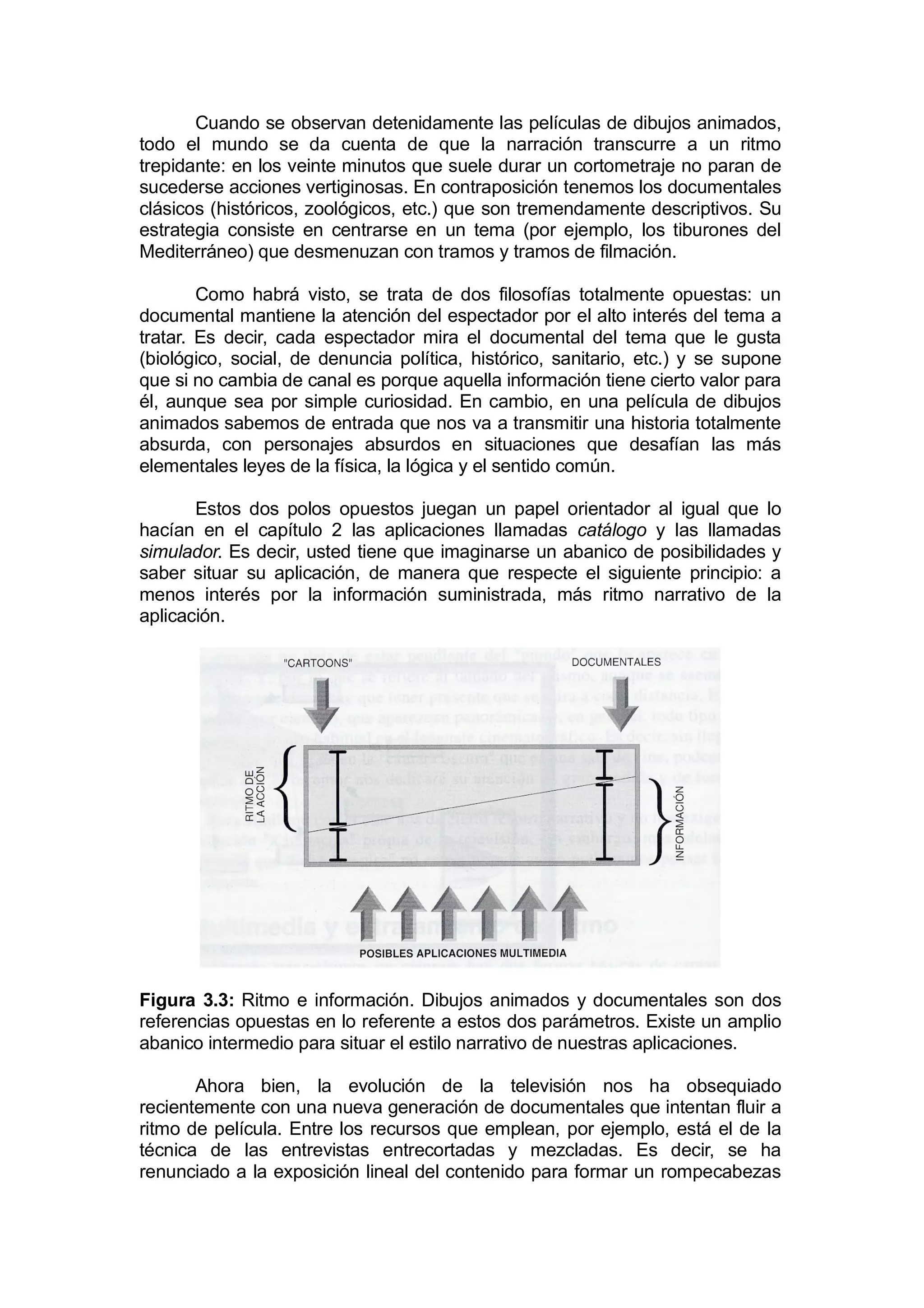 Cuando se observan detenidamente las películas de dibujos animados,
todo el mundo se da cuenta de que la narración transcurre a un ritmo
trepidante: en los veinte minutos que suele durar un cortometraje no paran de
sucederse acciones vertiginosas. En contraposición tenemos los documentales
clásicos (históricos, zoológicos, etc.) que son tremendamente descriptivos. Su
estrategia consiste en centrarse en un tema (por ejemplo, los tiburones del
Mediterráneo) que desmenuzan con tramos y tramos de filmación.

        Como habrá visto, se trata de dos filosofías totalmente opuestas: un
documental mantiene la atención del espectador por el alto interés del tema a
tratar. Es decir, cada espectador mira el documental del tema que le gusta
(biológico, social, de denuncia política, histórico, sanitario, etc.) y se supone
que si no cambia de canal es porque aquella información tiene cierto valor para
él, aunque sea por simple curiosidad. En cambio, en una película de dibujos
animados sabemos de entrada que nos va a transmitir una historia totalmente
absurda, con personajes absurdos en situaciones que desafían las más
elementales leyes de la física, la lógica y el sentido común.

       Estos dos polos opuestos juegan un papel orientador al igual que lo
hacían en el capítulo 2 las aplicaciones llamadas catálogo y las llamadas
simulador. Es decir, usted tiene que imaginarse un abanico de posibilidades y
saber situar su aplicación, de manera que respecte el siguiente principio: a
menos interés por la información suministrada, más ritmo narrativo de la
aplicación.




Figura 3.3: Ritmo e información. Dibujos animados y documentales son dos
referencias opuestas en lo referente a estos dos parámetros. Existe un amplio
abanico intermedio para situar el estilo narrativo de nuestras aplicaciones.

       Ahora bien, la evolución de la televisión nos ha obsequiado
recientemente con una nueva generación de documentales que intentan fluir a
ritmo de película. Entre los recursos que emplean, por ejemplo, está el de la
técnica de las entrevistas entrecortadas y mezcladas. Es decir, se ha
renunciado a la exposición lineal del contenido para formar un rompecabezas
 