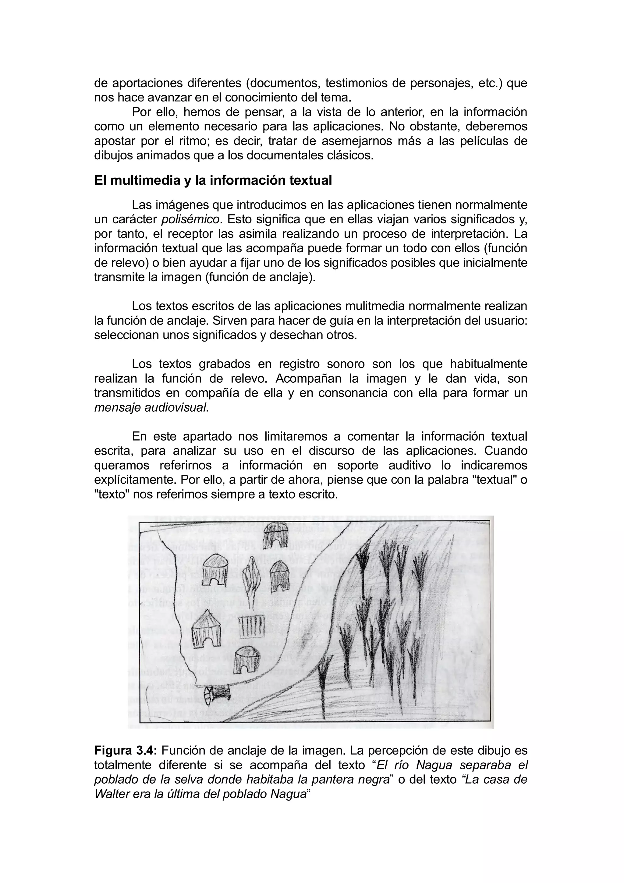 de aportaciones diferentes (documentos, testimonios de personajes, etc.) que
nos hace avanzar en el conocimiento del tema.
       Por ello, hemos de pensar, a la vista de lo anterior, en la información
como un elemento necesario para las aplicaciones. No obstante, deberemos
apostar por el ritmo; es decir, tratar de asemejarnos más a las películas de
dibujos animados que a los documentales clásicos.

El multimedia y la información textual
       Las imágenes que introducimos en las aplicaciones tienen normalmente
un carácter polisémico. Esto significa que en ellas viajan varios significados y,
por tanto, el receptor las asimila realizando un proceso de interpretación. La
información textual que las acompaña puede formar un todo con ellos (función
de relevo) o bien ayudar a fijar uno de los significados posibles que inicialmente
transmite la imagen (función de anclaje).

        Los textos escritos de las aplicaciones mulitmedia normalmente realizan
la función de anclaje. Sirven para hacer de guía en la interpretación del usuario:
seleccionan unos significados y desechan otros.

       Los textos grabados en registro sonoro son los que habitualmente
realizan la función de relevo. Acompañan la imagen y le dan vida, son
transmitidos en compañía de ella y en consonancia con ella para formar un
mensaje audiovisual.

        En este apartado nos limitaremos a comentar la información textual
escrita, para analizar su uso en el discurso de las aplicaciones. Cuando
queramos referirnos a información en soporte auditivo lo indicaremos
explícitamente. Por ello, a partir de ahora, piense que con la palabra "textual" o
"texto" nos referimos siempre a texto escrito.




Figura 3.4: Función de anclaje de la imagen. La percepción de este dibujo es
totalmente diferente si se acompaña del texto “El río Nagua separaba el
poblado de la selva donde habitaba la pantera negra” o del texto “La casa de
Walter era la última del poblado Nagua”
 