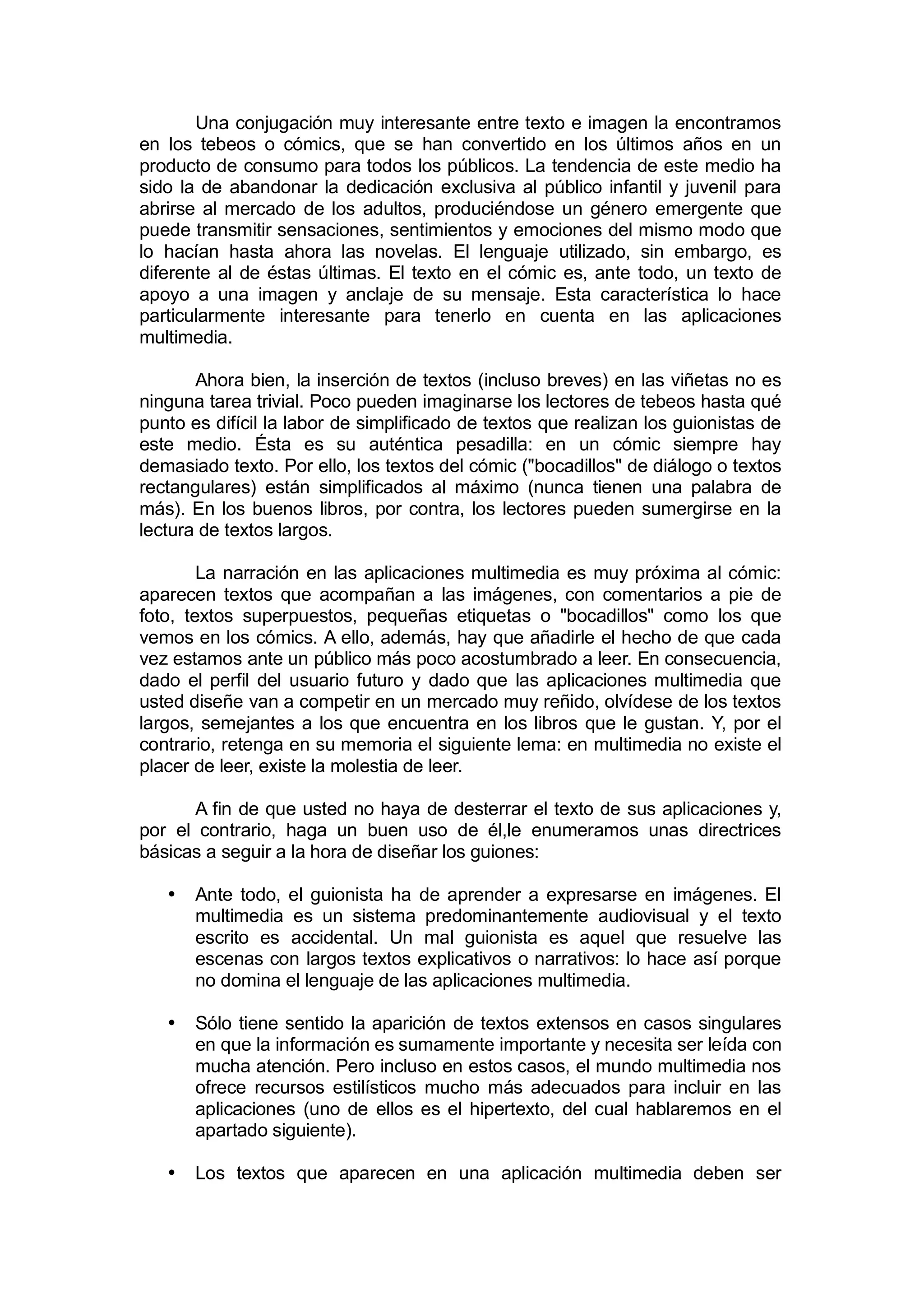 Una conjugación muy interesante entre texto e imagen la encontramos
en los tebeos o cómics, que se han convertido en los últimos años en un
producto de consumo para todos los públicos. La tendencia de este medio ha
sido la de abandonar la dedicación exclusiva al público infantil y juvenil para
abrirse al mercado de los adultos, produciéndose un género emergente que
puede transmitir sensaciones, sentimientos y emociones del mismo modo que
lo hacían hasta ahora las novelas. El lenguaje utilizado, sin embargo, es
diferente al de éstas últimas. El texto en el cómic es, ante todo, un texto de
apoyo a una imagen y anclaje de su mensaje. Esta característica lo hace
particularmente interesante para tenerlo en cuenta en las aplicaciones
multimedia.

       Ahora bien, la inserción de textos (incluso breves) en las viñetas no es
ninguna tarea trivial. Poco pueden imaginarse los lectores de tebeos hasta qué
punto es difícil la labor de simplificado de textos que realizan los guionistas de
este medio. Ésta es su auténtica pesadilla: en un cómic siempre hay
demasiado texto. Por ello, los textos del cómic ("bocadillos" de diálogo o textos
rectangulares) están simplificados al máximo (nunca tienen una palabra de
más). En los buenos libros, por contra, los lectores pueden sumergirse en la
lectura de textos largos.

        La narración en las aplicaciones multimedia es muy próxima al cómic:
aparecen textos que acompañan a las imágenes, con comentarios a pie de
foto, textos superpuestos, pequeñas etiquetas o "bocadillos" como los que
vemos en los cómics. A ello, además, hay que añadirle el hecho de que cada
vez estamos ante un público más poco acostumbrado a leer. En consecuencia,
dado el perfil del usuario futuro y dado que las aplicaciones multimedia que
usted diseñe van a competir en un mercado muy reñido, olvídese de los textos
largos, semejantes a los que encuentra en los libros que le gustan. Y, por el
contrario, retenga en su memoria el siguiente lema: en multimedia no existe el
placer de leer, existe la molestia de leer.

      A fin de que usted no haya de desterrar el texto de sus aplicaciones y,
por el contrario, haga un buen uso de él,le enumeramos unas directrices
básicas a seguir a la hora de diseñar los guiones:

   •   Ante todo, el guionista ha de aprender a expresarse en imágenes. El
       multimedia es un sistema predominantemente audiovisual y el texto
       escrito es accidental. Un mal guionista es aquel que resuelve las
       escenas con largos textos explicativos o narrativos: lo hace así porque
       no domina el lenguaje de las aplicaciones multimedia.

   •   Sólo tiene sentido la aparición de textos extensos en casos singulares
       en que la información es sumamente importante y necesita ser leída con
       mucha atención. Pero incluso en estos casos, el mundo multimedia nos
       ofrece recursos estilísticos mucho más adecuados para incluir en las
       aplicaciones (uno de ellos es el hipertexto, del cual hablaremos en el
       apartado siguiente).

   •   Los textos que aparecen en una aplicación multimedia deben ser
 