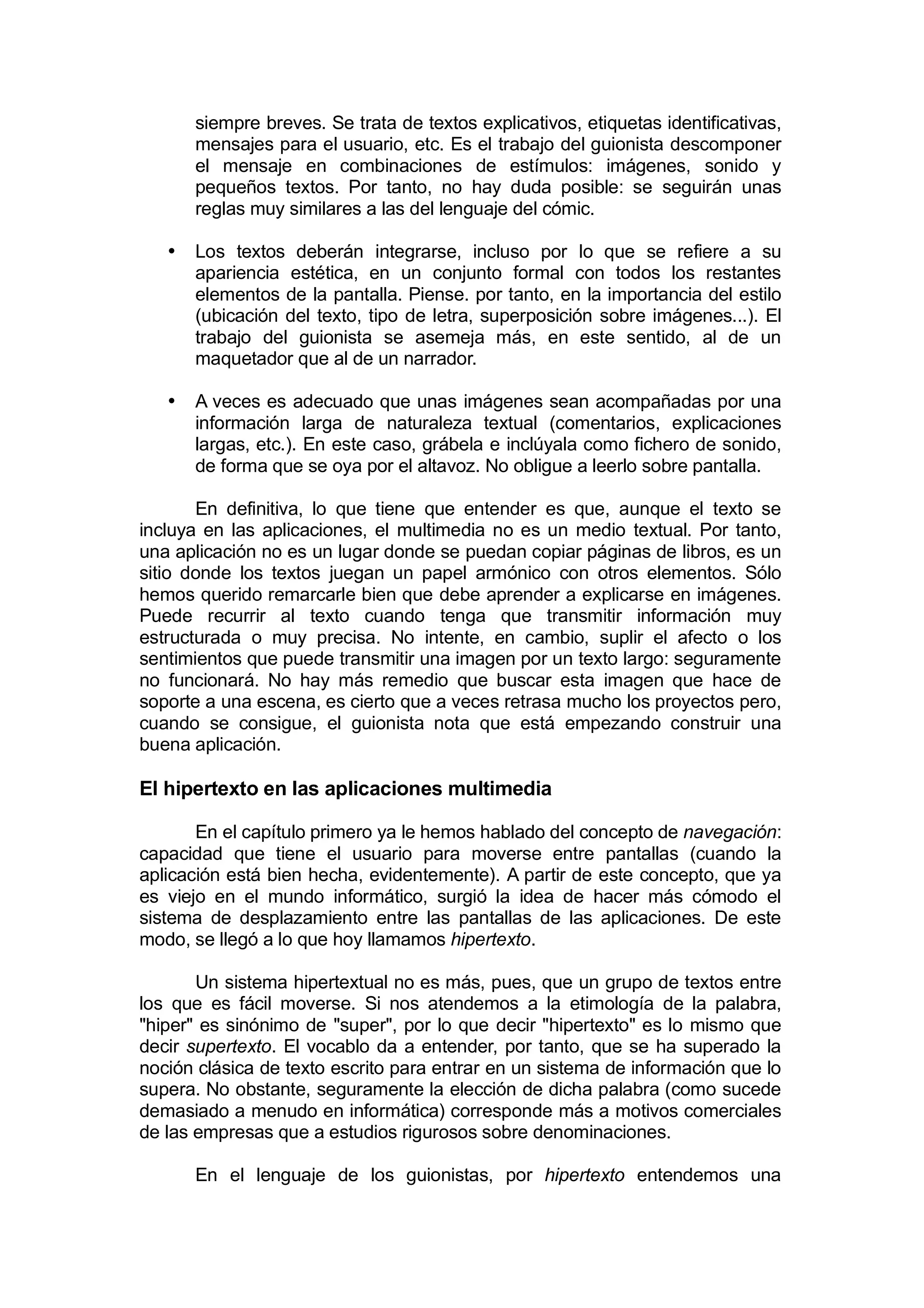 siempre breves. Se trata de textos explicativos, etiquetas identificativas,
       mensajes para el usuario, etc. Es el trabajo del guionista descomponer
       el mensaje en combinaciones de estímulos: imágenes, sonido y
       pequeños textos. Por tanto, no hay duda posible: se seguirán unas
       reglas muy similares a las del lenguaje del cómic.

   •   Los textos deberán integrarse, incluso por lo que se refiere a su
       apariencia estética, en un conjunto formal con todos los restantes
       elementos de la pantalla. Piense. por tanto, en la importancia del estilo
       (ubicación del texto, tipo de letra, superposición sobre imágenes...). El
       trabajo del guionista se asemeja más, en este sentido, al de un
       maquetador que al de un narrador.

   •   A veces es adecuado que unas imágenes sean acompañadas por una
       información larga de naturaleza textual (comentarios, explicaciones
       largas, etc.). En este caso, grábela e inclúyala como fichero de sonido,
       de forma que se oya por el altavoz. No obligue a leerlo sobre pantalla.

       En definitiva, lo que tiene que entender es que, aunque el texto se
incluya en las aplicaciones, el multimedia no es un medio textual. Por tanto,
una aplicación no es un lugar donde se puedan copiar páginas de libros, es un
sitio donde los textos juegan un papel armónico con otros elementos. Sólo
hemos querido remarcarle bien que debe aprender a explicarse en imágenes.
Puede recurrir al texto cuando tenga que transmitir información muy
estructurada o muy precisa. No intente, en cambio, suplir el afecto o los
sentimientos que puede transmitir una imagen por un texto largo: seguramente
no funcionará. No hay más remedio que buscar esta imagen que hace de
soporte a una escena, es cierto que a veces retrasa mucho los proyectos pero,
cuando se consigue, el guionista nota que está empezando construir una
buena aplicación.

El hipertexto en las aplicaciones multimedia

       En el capítulo primero ya le hemos hablado del concepto de navegación:
capacidad que tiene el usuario para moverse entre pantallas (cuando la
aplicación está bien hecha, evidentemente). A partir de este concepto, que ya
es viejo en el mundo informático, surgió la idea de hacer más cómodo el
sistema de desplazamiento entre las pantallas de las aplicaciones. De este
modo, se llegó a lo que hoy llamamos hipertexto.

       Un sistema hipertextual no es más, pues, que un grupo de textos entre
los que es fácil moverse. Si nos atendemos a la etimología de la palabra,
"hiper" es sinónimo de "super", por lo que decir "hipertexto" es lo mismo que
decir supertexto. El vocablo da a entender, por tanto, que se ha superado la
noción clásica de texto escrito para entrar en un sistema de información que lo
supera. No obstante, seguramente la elección de dicha palabra (como sucede
demasiado a menudo en informática) corresponde más a motivos comerciales
de las empresas que a estudios rigurosos sobre denominaciones.

       En el lenguaje de los guionistas, por hipertexto entendemos una
 