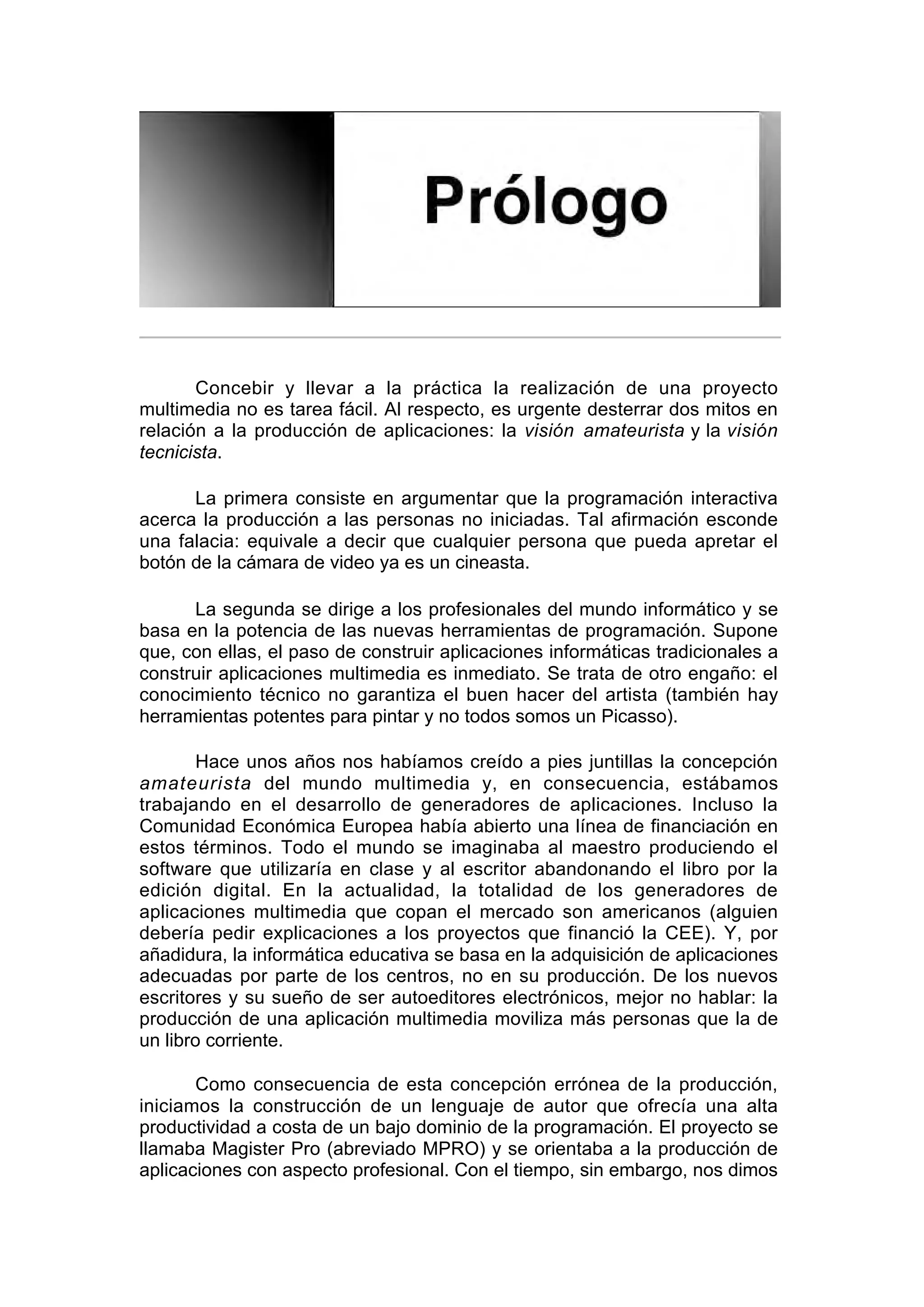 Prólogo


       Concebir y llevar a la práctica la realización de una proyecto
multimedia no es tarea fácil. Al respecto, es urgente desterrar dos mitos en
relación a la producción de aplicaciones: la visión amateurista y la visión
tecnicista.

      La primera consiste en argumentar que la programación interactiva
acerca la producción a las personas no iniciadas. Tal afirmación esconde
una falacia: equivale a decir que cualquier persona que pueda apretar el
botón de la cámara de video ya es un cineasta.

      La segunda se dirige a los profesionales del mundo informático y se
basa en la potencia de las nuevas herramientas de programación. Supone
que, con ellas, el paso de construir aplicaciones informáticas tradicionales a
construir aplicaciones multimedia es inmediato. Se trata de otro engaño: el
conocimiento técnico no garantiza el buen hacer del artista (también hay
herramientas potentes para pintar y no todos somos un Picasso).

       Hace unos años nos habíamos creído a pies juntillas la concepción
amateurista del mundo multimedia y, en consecuencia, estábamos
trabajando en el desarrollo de generadores de aplicaciones. Incluso la
Comunidad Económica Europea había abierto una línea de financiación en
estos términos. Todo el mundo se imaginaba al maestro produciendo el
software que utilizaría en clase y al escritor abandonando el libro por la
edición digital. En la actualidad, la totalidad de los generadores de
aplicaciones multimedia que copan el mercado son americanos (alguien
debería pedir explicaciones a los proyectos que financió la CEE). Y, por
añadidura, la informática educativa se basa en la adquisición de aplicaciones
adecuadas por parte de los centros, no en su producción. De los nuevos
escritores y su sueño de ser autoeditores electrónicos, mejor no hablar: la
producción de una aplicación multimedia moviliza más personas que la de
un libro corriente.

       Como consecuencia de esta concepción errónea de la producción,
iniciamos la construcción de un lenguaje de autor que ofrecía una alta
productividad a costa de un bajo dominio de la programación. El proyecto se
llamaba Magister Pro (abreviado MPRO) y se orientaba a la producción de
aplicaciones con aspecto profesional. Con el tiempo, sin embargo, nos dimos
 