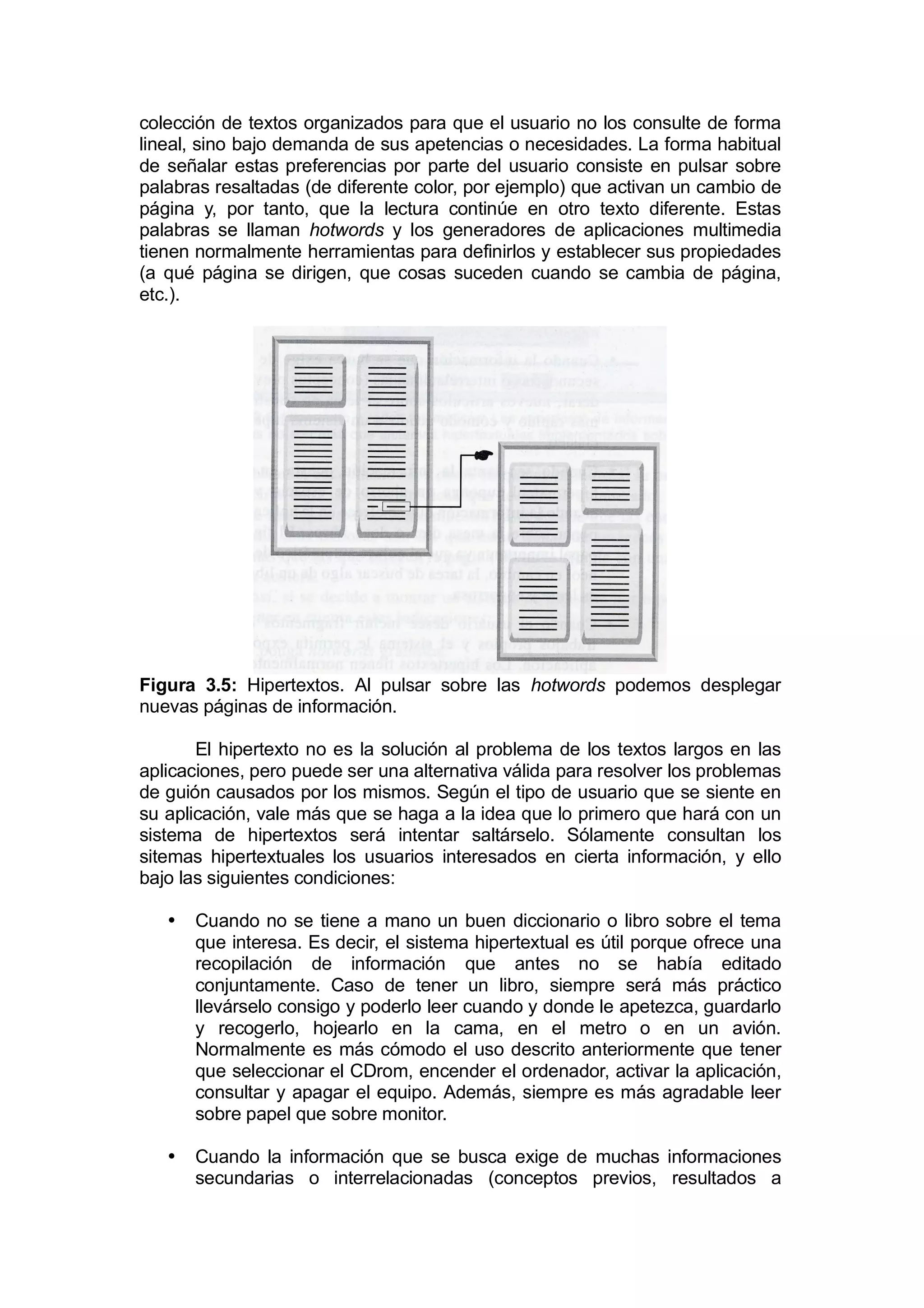 colección de textos organizados para que el usuario no los consulte de forma
lineal, sino bajo demanda de sus apetencias o necesidades. La forma habitual
de señalar estas preferencias por parte del usuario consiste en pulsar sobre
palabras resaltadas (de diferente color, por ejemplo) que activan un cambio de
página y, por tanto, que la lectura continúe en otro texto diferente. Estas
palabras se llaman hotwords y los generadores de aplicaciones multimedia
tienen normalmente herramientas para definirlos y establecer sus propiedades
(a qué página se dirigen, que cosas suceden cuando se cambia de página,
etc.).




Figura 3.5: Hipertextos. Al pulsar sobre las hotwords podemos desplegar
nuevas páginas de información.

       El hipertexto no es la solución al problema de los textos largos en las
aplicaciones, pero puede ser una alternativa válida para resolver los problemas
de guión causados por los mismos. Según el tipo de usuario que se siente en
su aplicación, vale más que se haga a la idea que lo primero que hará con un
sistema de hipertextos será intentar saltárselo. Sólamente consultan los
sitemas hipertextuales los usuarios interesados en cierta información, y ello
bajo las siguientes condiciones:

   •   Cuando no se tiene a mano un buen diccionario o libro sobre el tema
       que interesa. Es decir, el sistema hipertextual es útil porque ofrece una
       recopilación de información que antes no se había editado
       conjuntamente. Caso de tener un libro, siempre será más práctico
       llevárselo consigo y poderlo leer cuando y donde le apetezca, guardarlo
       y recogerlo, hojearlo en la cama, en el metro o en un avión.
       Normalmente es más cómodo el uso descrito anteriormente que tener
       que seleccionar el CDrom, encender el ordenador, activar la aplicación,
       consultar y apagar el equipo. Además, siempre es más agradable leer
       sobre papel que sobre monitor.

   •   Cuando la información que se busca exige de muchas informaciones
       secundarias o interrelacionadas (conceptos previos, resultados a
 