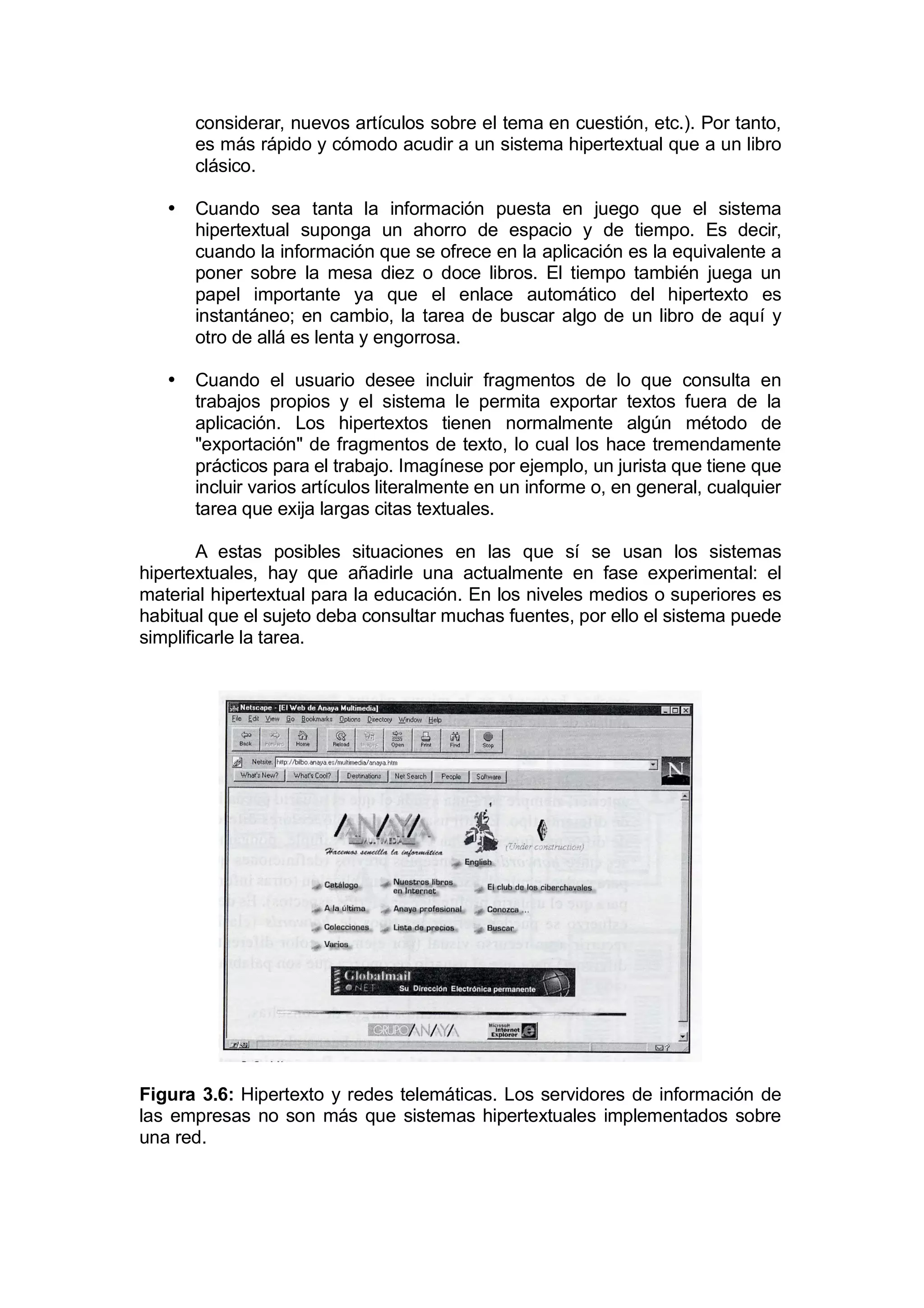 considerar, nuevos artículos sobre el tema en cuestión, etc.). Por tanto,
       es más rápido y cómodo acudir a un sistema hipertextual que a un libro
       clásico.

   •   Cuando sea tanta la información puesta en juego que el sistema
       hipertextual suponga un ahorro de espacio y de tiempo. Es decir,
       cuando la información que se ofrece en la aplicación es la equivalente a
       poner sobre la mesa diez o doce libros. El tiempo también juega un
       papel importante ya que el enlace automático del hipertexto es
       instantáneo; en cambio, la tarea de buscar algo de un libro de aquí y
       otro de allá es lenta y engorrosa.

   •   Cuando el usuario desee incluir fragmentos de lo que consulta en
       trabajos propios y el sistema le permita exportar textos fuera de la
       aplicación. Los hipertextos tienen normalmente algún método de
       "exportación" de fragmentos de texto, lo cual los hace tremendamente
       prácticos para el trabajo. Imagínese por ejemplo, un jurista que tiene que
       incluir varios artículos literalmente en un informe o, en general, cualquier
       tarea que exija largas citas textuales.

        A estas posibles situaciones en las que sí se usan los sistemas
hipertextuales, hay que añadirle una actualmente en fase experimental: el
material hipertextual para la educación. En los niveles medios o superiores es
habitual que el sujeto deba consultar muchas fuentes, por ello el sistema puede
simplificarle la tarea.




Figura 3.6: Hipertexto y redes telemáticas. Los servidores de información de
las empresas no son más que sistemas hipertextuales implementados sobre
una red.
 