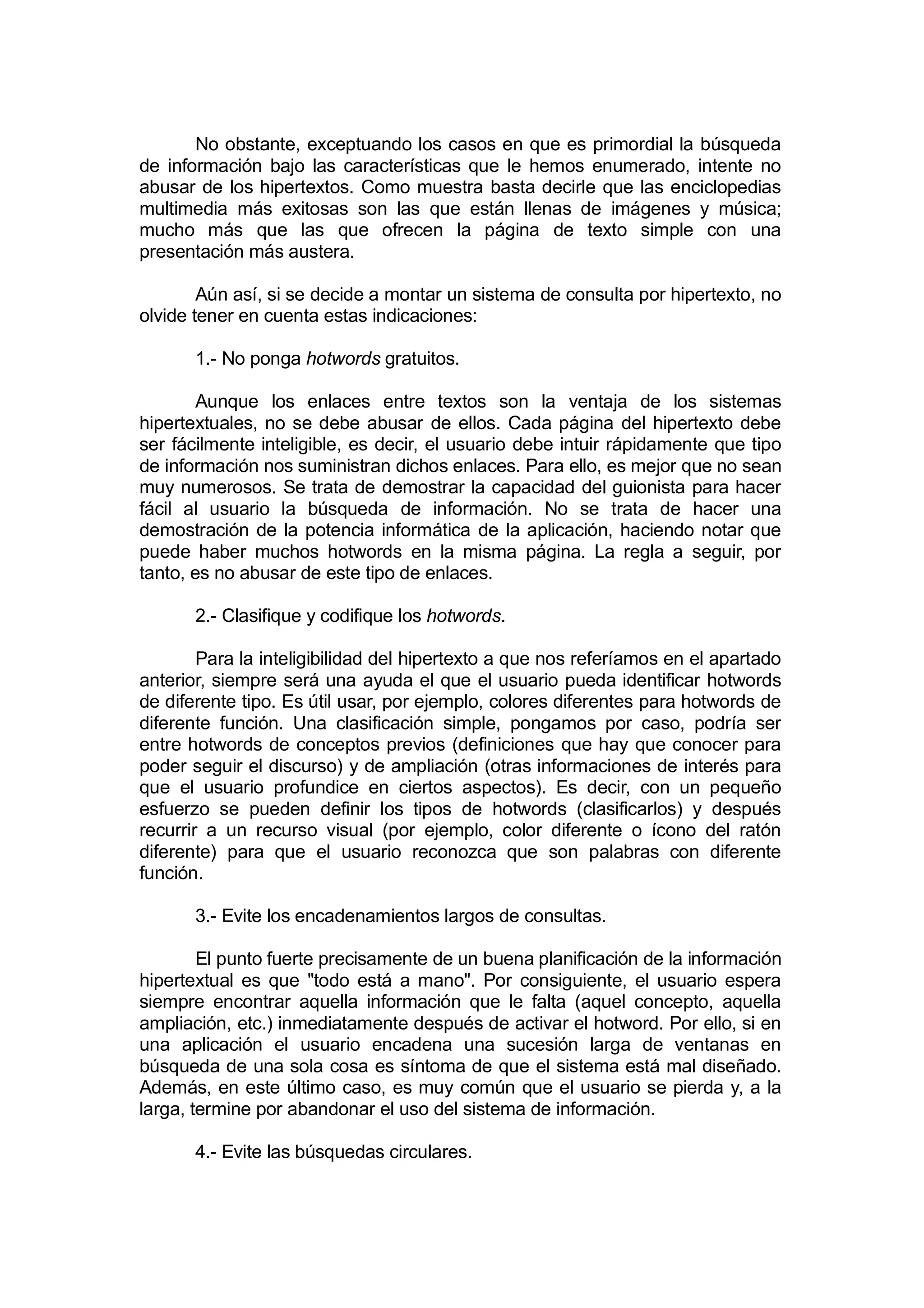 No obstante, exceptuando los casos en que es primordial la búsqueda
de información bajo las características que le hemos enumerado, intente no
abusar de los hipertextos. Como muestra basta decirle que las enciclopedias
multimedia más exitosas son las que están llenas de imágenes y música;
mucho más que las que ofrecen la página de texto simple con una
presentación más austera.

        Aún así, si se decide a montar un sistema de consulta por hipertexto, no
olvide tener en cuenta estas indicaciones:

       1.- No ponga hotwords gratuitos.

        Aunque los enlaces entre textos son la ventaja de los sistemas
hipertextuales, no se debe abusar de ellos. Cada página del hipertexto debe
ser fácilmente inteligible, es decir, el usuario debe intuir rápidamente que tipo
de información nos suministran dichos enlaces. Para ello, es mejor que no sean
muy numerosos. Se trata de demostrar la capacidad del guionista para hacer
fácil al usuario la búsqueda de información. No se trata de hacer una
demostración de la potencia informática de la aplicación, haciendo notar que
puede haber muchos hotwords en la misma página. La regla a seguir, por
tanto, es no abusar de este tipo de enlaces.

       2.- Clasifique y codifique los hotwords.

        Para la inteligibilidad del hipertexto a que nos referíamos en el apartado
anterior, siempre será una ayuda el que el usuario pueda identificar hotwords
de diferente tipo. Es útil usar, por ejemplo, colores diferentes para hotwords de
diferente función. Una clasificación simple, pongamos por caso, podría ser
entre hotwords de conceptos previos (definiciones que hay que conocer para
poder seguir el discurso) y de ampliación (otras informaciones de interés para
que el usuario profundice en ciertos aspectos). Es decir, con un pequeño
esfuerzo se pueden definir los tipos de hotwords (clasificarlos) y después
recurrir a un recurso visual (por ejemplo, color diferente o ícono del ratón
diferente) para que el usuario reconozca que son palabras con diferente
función.

       3.- Evite los encadenamientos largos de consultas.

        El punto fuerte precisamente de un buena planificación de la información
hipertextual es que "todo está a mano". Por consiguiente, el usuario espera
siempre encontrar aquella información que le falta (aquel concepto, aquella
ampliación, etc.) inmediatamente después de activar el hotword. Por ello, si en
una aplicación el usuario encadena una sucesión larga de ventanas en
búsqueda de una sola cosa es síntoma de que el sistema está mal diseñado.
Además, en este último caso, es muy común que el usuario se pierda y, a la
larga, termine por abandonar el uso del sistema de información.

       4.- Evite las búsquedas circulares.
 