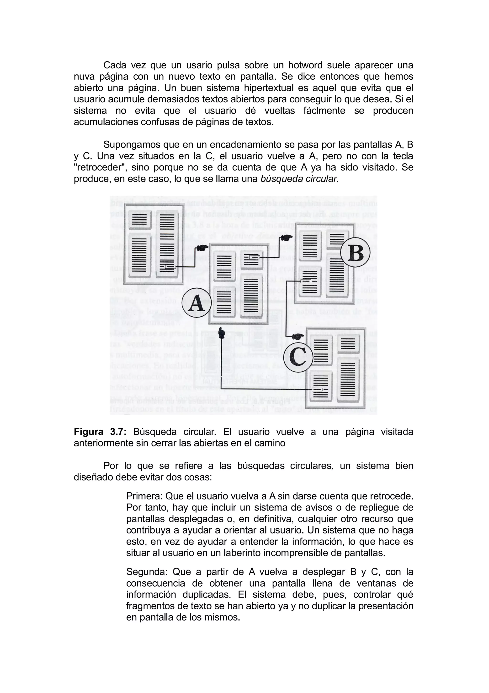 Cada vez que un usario pulsa sobre un hotword suele aparecer una
nuva página con un nuevo texto en pantalla. Se dice entonces que hemos
abierto una página. Un buen sistema hipertextual es aquel que evita que el
usuario acumule demasiados textos abiertos para conseguir lo que desea. Si el
sistema no evita que el usuario dé vueltas fáclmente se producen
acumulaciones confusas de páginas de textos.

       Supongamos que en un encadenamiento se pasa por las pantallas A, B
y C. Una vez situados en la C, el usuario vuelve a A, pero no con la tecla
"retroceder", sino porque no se da cuenta de que A ya ha sido visitado. Se
produce, en este caso, lo que se llama una búsqueda circular.




Figura 3.7: Búsqueda circular. El usuario vuelve a una página visitada
anteriormente sin cerrar las abiertas en el camino

      Por lo que se refiere a las búsquedas circulares, un sistema bien
diseñado debe evitar dos cosas:
           Primera: Que el usuario vuelva a A sin darse cuenta que retrocede.
           Por tanto, hay que incluir un sistema de avisos o de repliegue de
           pantallas desplegadas o, en definitiva, cualquier otro recurso que
           contribuya a ayudar a orientar al usuario. Un sistema que no haga
           esto, en vez de ayudar a entender la información, lo que hace es
           situar al usuario en un laberinto incomprensible de pantallas.
           Segunda: Que a partir de A vuelva a desplegar B y C, con la
           consecuencia de obtener una pantalla llena de ventanas de
           información duplicadas. El sistema debe, pues, controlar qué
           fragmentos de texto se han abierto ya y no duplicar la presentación
           en pantalla de los mismos.
 