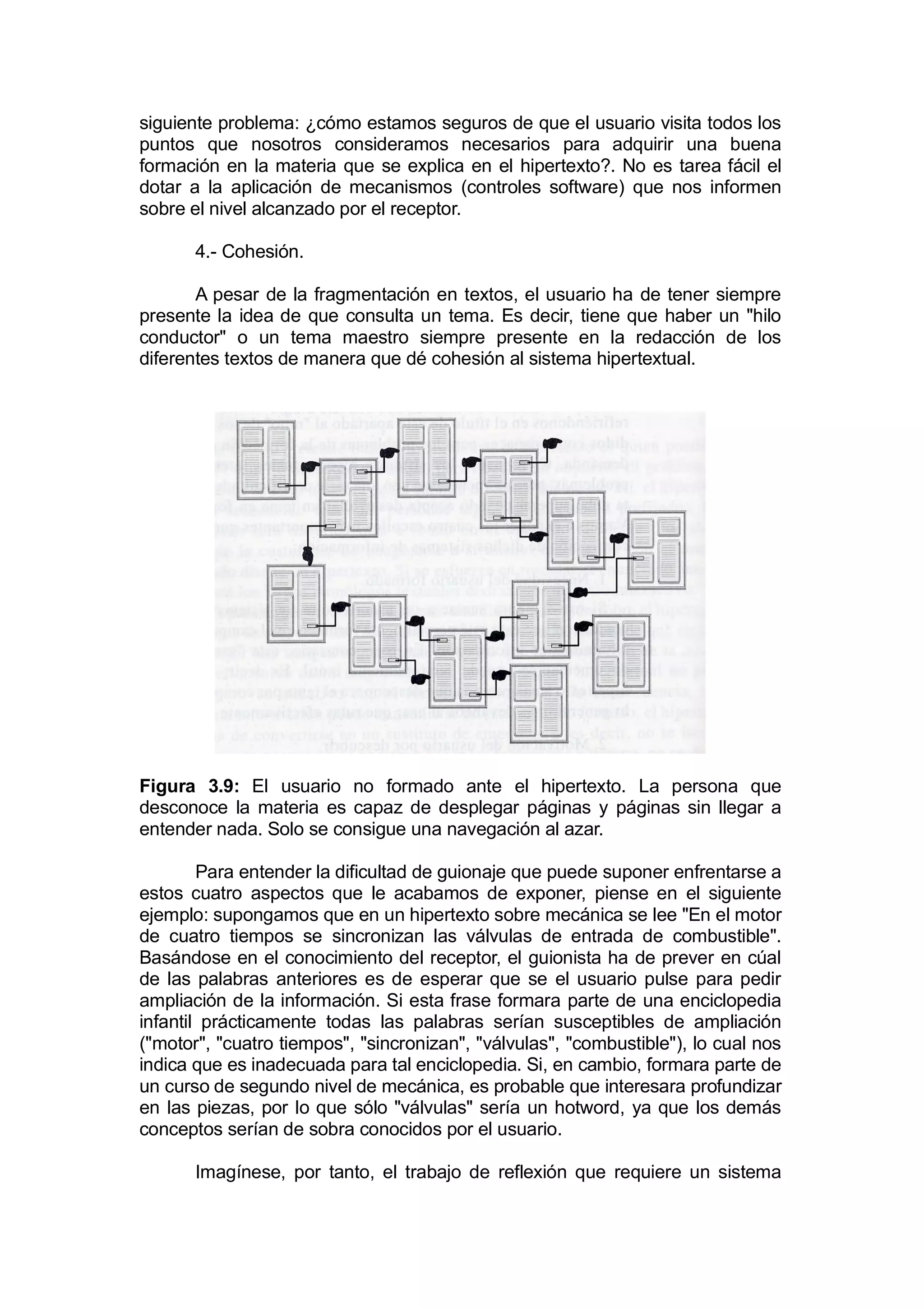 siguiente problema: ¿cómo estamos seguros de que el usuario visita todos los
puntos que nosotros consideramos necesarios para adquirir una buena
formación en la materia que se explica en el hipertexto?. No es tarea fácil el
dotar a la aplicación de mecanismos (controles software) que nos informen
sobre el nivel alcanzado por el receptor.

       4.- Cohesión.

       A pesar de la fragmentación en textos, el usuario ha de tener siempre
presente la idea de que consulta un tema. Es decir, tiene que haber un "hilo
conductor" o un tema maestro siempre presente en la redacción de los
diferentes textos de manera que dé cohesión al sistema hipertextual.




Figura 3.9: El usuario no formado ante el hipertexto. La persona que
desconoce la materia es capaz de desplegar páginas y páginas sin llegar a
entender nada. Solo se consigue una navegación al azar.

        Para entender la dificultad de guionaje que puede suponer enfrentarse a
estos cuatro aspectos que le acabamos de exponer, piense en el siguiente
ejemplo: supongamos que en un hipertexto sobre mecánica se lee "En el motor
de cuatro tiempos se sincronizan las válvulas de entrada de combustible".
Basándose en el conocimiento del receptor, el guionista ha de prever en cúal
de las palabras anteriores es de esperar que se el usuario pulse para pedir
ampliación de la información. Si esta frase formara parte de una enciclopedia
infantil prácticamente todas las palabras serían susceptibles de ampliación
("motor", "cuatro tiempos", "sincronizan", "válvulas", "combustible"), lo cual nos
indica que es inadecuada para tal enciclopedia. Si, en cambio, formara parte de
un curso de segundo nivel de mecánica, es probable que interesara profundizar
en las piezas, por lo que sólo "válvulas" sería un hotword, ya que los demás
conceptos serían de sobra conocidos por el usuario.

       Imagínese, por tanto, el trabajo de reflexión que requiere un sistema
 