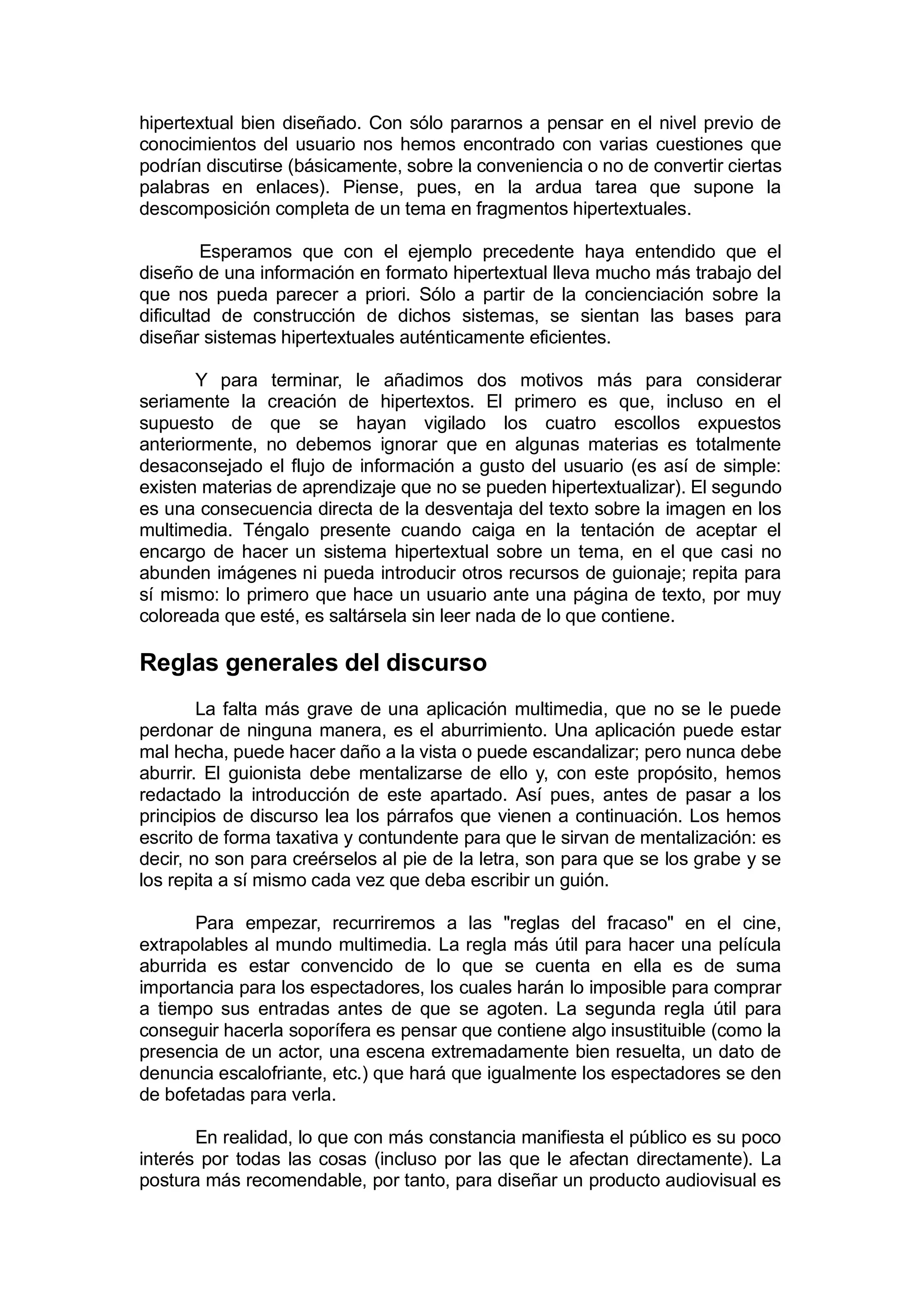 hipertextual bien diseñado. Con sólo pararnos a pensar en el nivel previo de
conocimientos del usuario nos hemos encontrado con varias cuestiones que
podrían discutirse (básicamente, sobre la conveniencia o no de convertir ciertas
palabras en enlaces). Piense, pues, en la ardua tarea que supone la
descomposición completa de un tema en fragmentos hipertextuales.

         Esperamos que con el ejemplo precedente haya entendido que el
diseño de una información en formato hipertextual lleva mucho más trabajo del
que nos pueda parecer a priori. Sólo a partir de la concienciación sobre la
dificultad de construcción de dichos sistemas, se sientan las bases para
diseñar sistemas hipertextuales auténticamente eficientes.

       Y para terminar, le añadimos dos motivos más para considerar
seriamente la creación de hipertextos. El primero es que, incluso en el
supuesto de que se hayan vigilado los cuatro escollos expuestos
anteriormente, no debemos ignorar que en algunas materias es totalmente
desaconsejado el flujo de información a gusto del usuario (es así de simple:
existen materias de aprendizaje que no se pueden hipertextualizar). El segundo
es una consecuencia directa de la desventaja del texto sobre la imagen en los
multimedia. Téngalo presente cuando caiga en la tentación de aceptar el
encargo de hacer un sistema hipertextual sobre un tema, en el que casi no
abunden imágenes ni pueda introducir otros recursos de guionaje; repita para
sí mismo: lo primero que hace un usuario ante una página de texto, por muy
coloreada que esté, es saltársela sin leer nada de lo que contiene.

Reglas generales del discurso
        La falta más grave de una aplicación multimedia, que no se le puede
perdonar de ninguna manera, es el aburrimiento. Una aplicación puede estar
mal hecha, puede hacer daño a la vista o puede escandalizar; pero nunca debe
aburrir. El guionista debe mentalizarse de ello y, con este propósito, hemos
redactado la introducción de este apartado. Así pues, antes de pasar a los
principios de discurso lea los párrafos que vienen a continuación. Los hemos
escrito de forma taxativa y contundente para que le sirvan de mentalización: es
decir, no son para creérselos al pie de la letra, son para que se los grabe y se
los repita a sí mismo cada vez que deba escribir un guión.

       Para empezar, recurriremos a las "reglas del fracaso" en el cine,
extrapolables al mundo multimedia. La regla más útil para hacer una película
aburrida es estar convencido de lo que se cuenta en ella es de suma
importancia para los espectadores, los cuales harán lo imposible para comprar
a tiempo sus entradas antes de que se agoten. La segunda regla útil para
conseguir hacerla soporífera es pensar que contiene algo insustituible (como la
presencia de un actor, una escena extremadamente bien resuelta, un dato de
denuncia escalofriante, etc.) que hará que igualmente los espectadores se den
de bofetadas para verla.

       En realidad, lo que con más constancia manifiesta el público es su poco
interés por todas las cosas (incluso por las que le afectan directamente). La
postura más recomendable, por tanto, para diseñar un producto audiovisual es
 