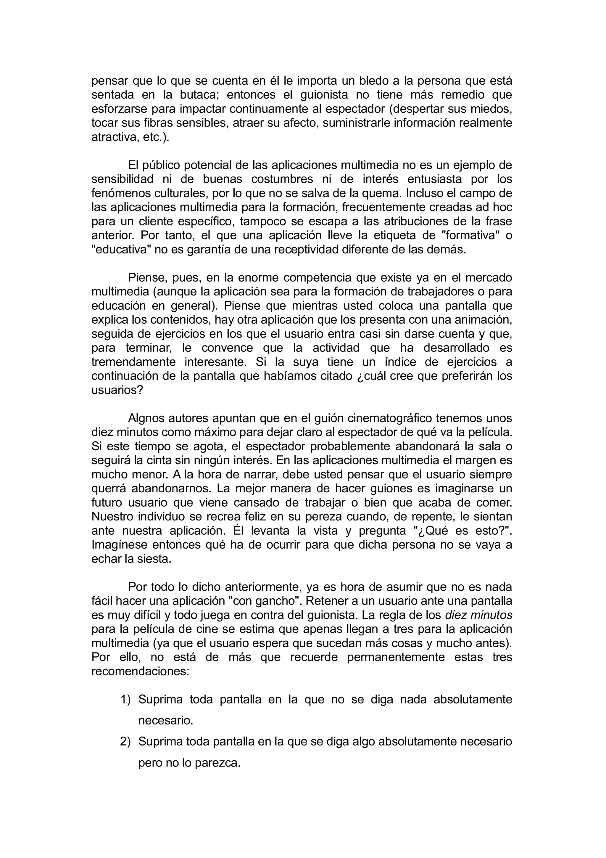 pensar que lo que se cuenta en él le importa un bledo a la persona que está
sentada en la butaca; entonces el guionista no tiene más remedio que
esforzarse para impactar continuamente al espectador (despertar sus miedos,
tocar sus fibras sensibles, atraer su afecto, suministrarle información realmente
atractiva, etc.).

        El público potencial de las aplicaciones multimedia no es un ejemplo de
sensibilidad ni de buenas costumbres ni de interés entusiasta por los
fenómenos culturales, por lo que no se salva de la quema. Incluso el campo de
las aplicaciones multimedia para la formación, frecuentemente creadas ad hoc
para un cliente específico, tampoco se escapa a las atribuciones de la frase
anterior. Por tanto, el que una aplicación lleve la etiqueta de "formativa" o
"educativa" no es garantía de una receptividad diferente de las demás.

       Piense, pues, en la enorme competencia que existe ya en el mercado
multimedia (aunque la aplicación sea para la formación de trabajadores o para
educación en general). Piense que mientras usted coloca una pantalla que
explica los contenidos, hay otra aplicación que los presenta con una animación,
seguida de ejercicios en los que el usuario entra casi sin darse cuenta y que,
para terminar, le convence que la actividad que ha desarrollado es
tremendamente interesante. Si la suya tiene un índice de ejercicios a
continuación de la pantalla que habíamos citado ¿cuál cree que preferirán los
usuarios?

       Algnos autores apuntan que en el guión cinematográfico tenemos unos
diez minutos como máximo para dejar claro al espectador de qué va la película.
Si este tiempo se agota, el espectador probablemente abandonará la sala o
seguirá la cinta sin ningún interés. En las aplicaciones multimedia el margen es
mucho menor. A la hora de narrar, debe usted pensar que el usuario siempre
querrá abandonarnos. La mejor manera de hacer guiones es imaginarse un
futuro usuario que viene cansado de trabajar o bien que acaba de comer.
Nuestro individuo se recrea feliz en su pereza cuando, de repente, le sientan
ante nuestra aplicación. Él levanta la vista y pregunta "¿Qué es esto?".
Imagínese entonces qué ha de ocurrir para que dicha persona no se vaya a
echar la siesta.

        Por todo lo dicho anteriormente, ya es hora de asumir que no es nada
fácil hacer una aplicación "con gancho". Retener a un usuario ante una pantalla
es muy difícil y todo juega en contra del guionista. La regla de los diez minutos
para la película de cine se estima que apenas llegan a tres para la aplicación
multimedia (ya que el usuario espera que sucedan más cosas y mucho antes).
Por ello, no está de más que recuerde permanentemente estas tres
recomendaciones:

     1) Suprima toda pantalla en la que no se diga nada absolutamente
         necesario.
     2) Suprima toda pantalla en la que se diga algo absolutamente necesario
         pero no lo parezca.
 