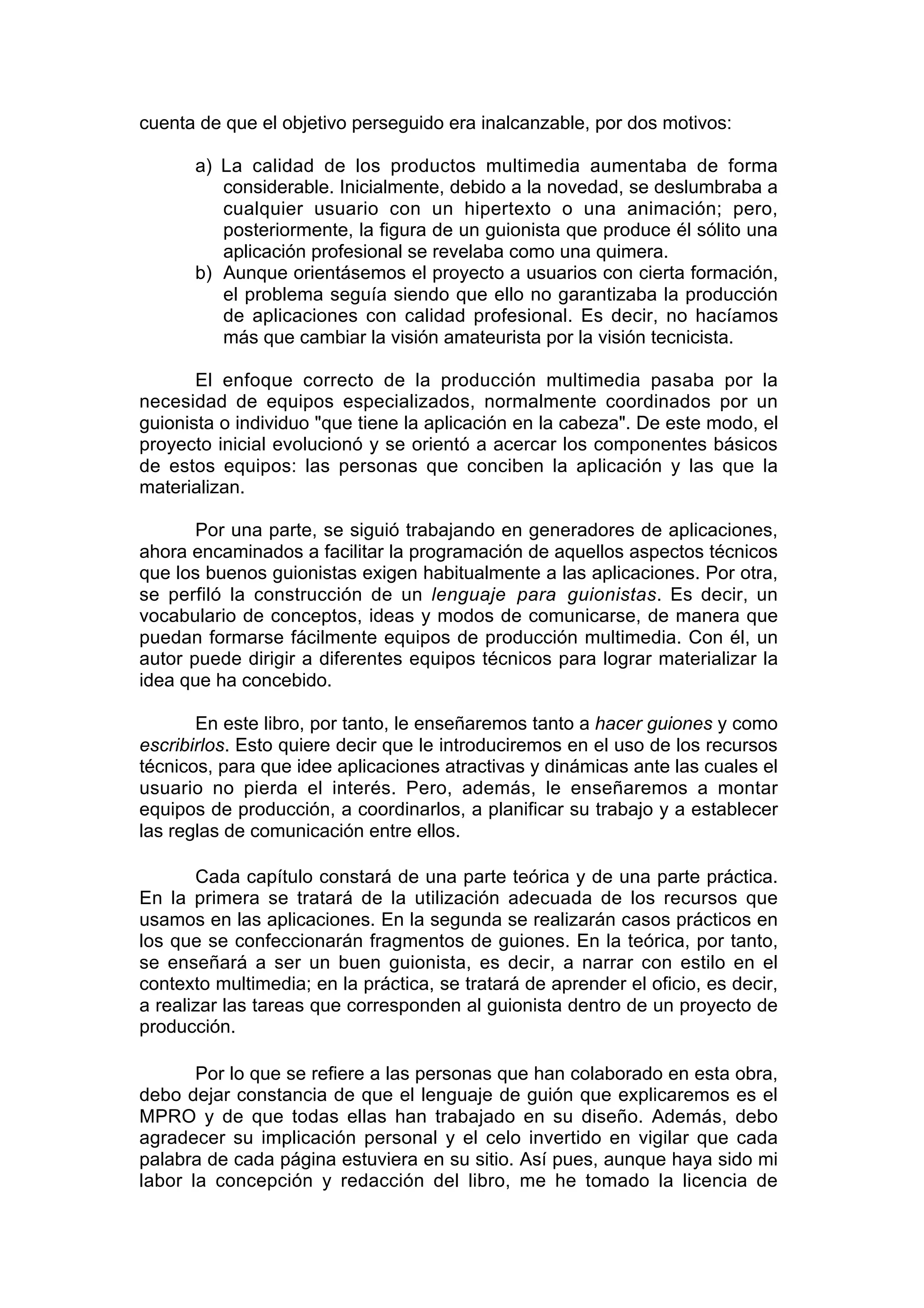 cuenta de que el objetivo perseguido era inalcanzable, por dos motivos:

       a) La calidad de los productos multimedia aumentaba de forma
          considerable. Inicialmente, debido a la novedad, se deslumbraba a
          cualquier usuario con un hipertexto o una animación; pero,
          posteriormente, la figura de un guionista que produce él sólito una
          aplicación profesional se revelaba como una quimera.
       b) Aunque orientásemos el proyecto a usuarios con cierta formación,
          el problema seguía siendo que ello no garantizaba la producción
          de aplicaciones con calidad profesional. Es decir, no hacíamos
          más que cambiar la visión amateurista por la visión tecnicista.

       El enfoque correcto de la producción multimedia pasaba por la
necesidad de equipos especializados, normalmente coordinados por un
guionista o individuo "que tiene la aplicación en la cabeza". De este modo, el
proyecto inicial evolucionó y se orientó a acercar los componentes básicos
de estos equipos: las personas que conciben la aplicación y las que la
materializan.

       Por una parte, se siguió trabajando en generadores de aplicaciones,
ahora encaminados a facilitar la programación de aquellos aspectos técnicos
que los buenos guionistas exigen habitualmente a las aplicaciones. Por otra,
se perfiló la construcción de un lenguaje para guionistas. Es decir, un
vocabulario de conceptos, ideas y modos de comunicarse, de manera que
puedan formarse fácilmente equipos de producción multimedia. Con él, un
autor puede dirigir a diferentes equipos técnicos para lograr materializar la
idea que ha concebido.

       En este libro, por tanto, le enseñaremos tanto a hacer guiones y como
escribirlos. Esto quiere decir que le introduciremos en el uso de los recursos
técnicos, para que idee aplicaciones atractivas y dinámicas ante las cuales el
usuario no pierda el interés. Pero, además, le enseñaremos a montar
equipos de producción, a coordinarlos, a planificar su trabajo y a establecer
las reglas de comunicación entre ellos.

       Cada capítulo constará de una parte teórica y de una parte práctica.
En la primera se tratará de la utilización adecuada de los recursos que
usamos en las aplicaciones. En la segunda se realizarán casos prácticos en
los que se confeccionarán fragmentos de guiones. En la teórica, por tanto,
se enseñará a ser un buen guionista, es decir, a narrar con estilo en el
contexto multimedia; en la práctica, se tratará de aprender el oficio, es decir,
a realizar las tareas que corresponden al guionista dentro de un proyecto de
producción.

       Por lo que se refiere a las personas que han colaborado en esta obra,
debo dejar constancia de que el lenguaje de guión que explicaremos es el
MPRO y de que todas ellas han trabajado en su diseño. Además, debo
agradecer su implicación personal y el celo invertido en vigilar que cada
palabra de cada página estuviera en su sitio. Así pues, aunque haya sido mi
labor la concepción y redacción del libro, me he tomado la licencia de
 