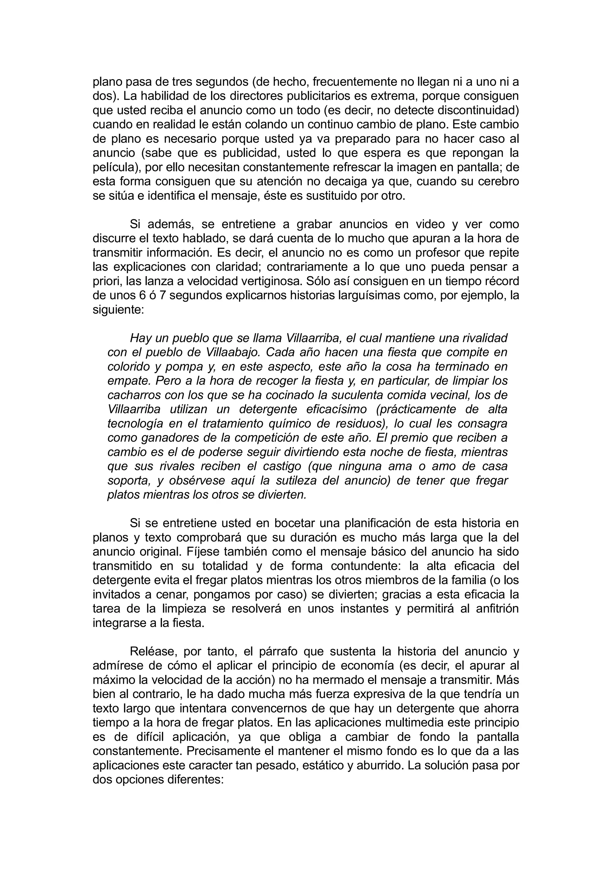 plano pasa de tres segundos (de hecho, frecuentemente no llegan ni a uno ni a
dos). La habilidad de los directores publicitarios es extrema, porque consiguen
que usted reciba el anuncio como un todo (es decir, no detecte discontinuidad)
cuando en realidad le están colando un continuo cambio de plano. Este cambio
de plano es necesario porque usted ya va preparado para no hacer caso al
anuncio (sabe que es publicidad, usted lo que espera es que repongan la
película), por ello necesitan constantemente refrescar la imagen en pantalla; de
esta forma consiguen que su atención no decaiga ya que, cuando su cerebro
se sitúa e identifica el mensaje, éste es sustituido por otro.

         Si además, se entretiene a grabar anuncios en video y ver como
discurre el texto hablado, se dará cuenta de lo mucho que apuran a la hora de
transmitir información. Es decir, el anuncio no es como un profesor que repite
las explicaciones con claridad; contrariamente a lo que uno pueda pensar a
priori, las lanza a velocidad vertiginosa. Sólo así consiguen en un tiempo récord
de unos 6 ó 7 segundos explicarnos historias larguísimas como, por ejemplo, la
siguiente:

       Hay un pueblo que se llama Villaarriba, el cual mantiene una rivalidad
  con el pueblo de Villaabajo. Cada año hacen una fiesta que compite en
  colorido y pompa y, en este aspecto, este año la cosa ha terminado en
  empate. Pero a la hora de recoger la fiesta y, en particular, de limpiar los
  cacharros con los que se ha cocinado la suculenta comida vecinal, los de
  Villaarriba utilizan un detergente eficacísimo (prácticamente de alta
  tecnología en el tratamiento químico de residuos), lo cual les consagra
  como ganadores de la competición de este año. El premio que reciben a
  cambio es el de poderse seguir divirtiendo esta noche de fiesta, mientras
  que sus rivales reciben el castigo (que ninguna ama o amo de casa
  soporta, y obsérvese aquí la sutileza del anuncio) de tener que fregar
  platos mientras los otros se divierten.

       Si se entretiene usted en bocetar una planificación de esta historia en
planos y texto comprobará que su duración es mucho más larga que la del
anuncio original. Fíjese también como el mensaje básico del anuncio ha sido
transmitido en su totalidad y de forma contundente: la alta eficacia del
detergente evita el fregar platos mientras los otros miembros de la familia (o los
invitados a cenar, pongamos por caso) se divierten; gracias a esta eficacia la
tarea de la limpieza se resolverá en unos instantes y permitirá al anfitrión
integrarse a la fiesta.

        Reléase, por tanto, el párrafo que sustenta la historia del anuncio y
admírese de cómo el aplicar el principio de economía (es decir, el apurar al
máximo la velocidad de la acción) no ha mermado el mensaje a transmitir. Más
bien al contrario, le ha dado mucha más fuerza expresiva de la que tendría un
texto largo que intentara convencernos de que hay un detergente que ahorra
tiempo a la hora de fregar platos. En las aplicaciones multimedia este principio
es de difícil aplicación, ya que obliga a cambiar de fondo la pantalla
constantemente. Precisamente el mantener el mismo fondo es lo que da a las
aplicaciones este caracter tan pesado, estático y aburrido. La solución pasa por
dos opciones diferentes:
 