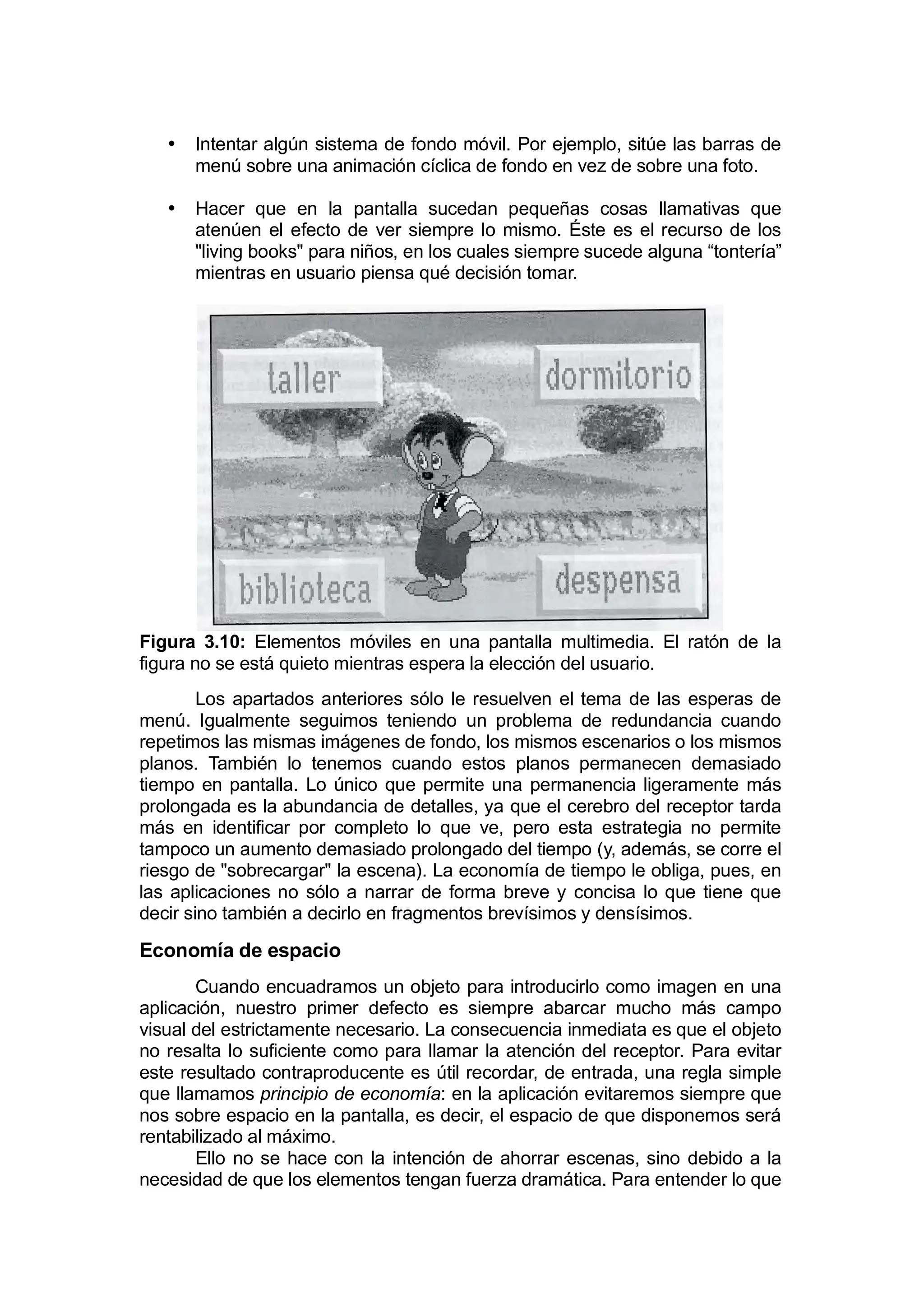 •   Intentar algún sistema de fondo móvil. Por ejemplo, sitúe las barras de
       menú sobre una animación cíclica de fondo en vez de sobre una foto.

   •   Hacer que en la pantalla sucedan pequeñas cosas llamativas que
       atenúen el efecto de ver siempre lo mismo. Éste es el recurso de los
       "living books" para niños, en los cuales siempre sucede alguna “tontería”
       mientras en usuario piensa qué decisión tomar.




Figura 3.10: Elementos móviles en una pantalla multimedia. El ratón de la
figura no se está quieto mientras espera la elección del usuario.
        Los apartados anteriores sólo le resuelven el tema de las esperas de
menú. Igualmente seguimos teniendo un problema de redundancia cuando
repetimos las mismas imágenes de fondo, los mismos escenarios o los mismos
planos. También lo tenemos cuando estos planos permanecen demasiado
tiempo en pantalla. Lo único que permite una permanencia ligeramente más
prolongada es la abundancia de detalles, ya que el cerebro del receptor tarda
más en identificar por completo lo que ve, pero esta estrategia no permite
tampoco un aumento demasiado prolongado del tiempo (y, además, se corre el
riesgo de "sobrecargar" la escena). La economía de tiempo le obliga, pues, en
las aplicaciones no sólo a narrar de forma breve y concisa lo que tiene que
decir sino también a decirlo en fragmentos brevísimos y densísimos.

Economía de espacio
       Cuando encuadramos un objeto para introducirlo como imagen en una
aplicación, nuestro primer defecto es siempre abarcar mucho más campo
visual del estrictamente necesario. La consecuencia inmediata es que el objeto
no resalta lo suficiente como para llamar la atención del receptor. Para evitar
este resultado contraproducente es útil recordar, de entrada, una regla simple
que llamamos principio de economía: en la aplicación evitaremos siempre que
nos sobre espacio en la pantalla, es decir, el espacio de que disponemos será
rentabilizado al máximo.
       Ello no se hace con la intención de ahorrar escenas, sino debido a la
necesidad de que los elementos tengan fuerza dramática. Para entender lo que
 