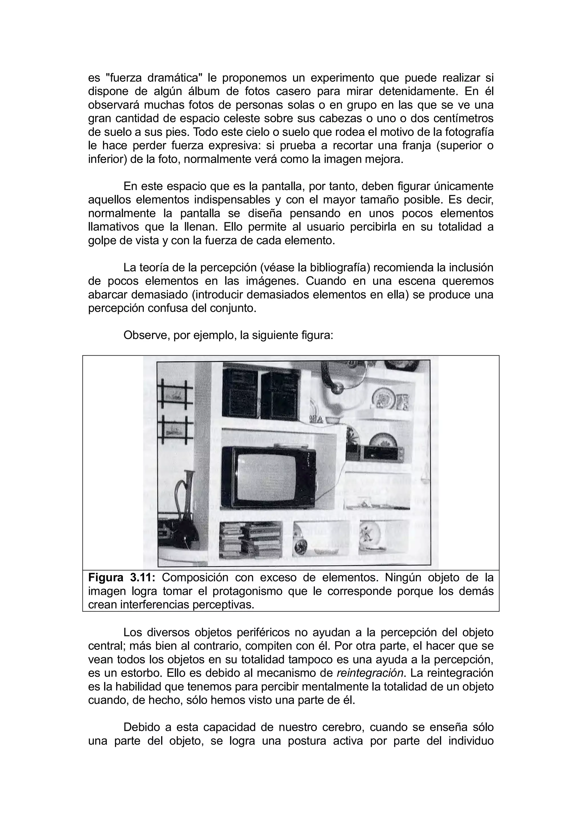 es "fuerza dramática" le proponemos un experimento que puede realizar si
dispone de algún álbum de fotos casero para mirar detenidamente. En él
observará muchas fotos de personas solas o en grupo en las que se ve una
gran cantidad de espacio celeste sobre sus cabezas o uno o dos centímetros
de suelo a sus pies. Todo este cielo o suelo que rodea el motivo de la fotografía
le hace perder fuerza expresiva: si prueba a recortar una franja (superior o
inferior) de la foto, normalmente verá como la imagen mejora.

       En este espacio que es la pantalla, por tanto, deben figurar únicamente
aquellos elementos indispensables y con el mayor tamaño posible. Es decir,
normalmente la pantalla se diseña pensando en unos pocos elementos
llamativos que la llenan. Ello permite al usuario percibirla en su totalidad a
golpe de vista y con la fuerza de cada elemento.

      La teoría de la percepción (véase la bibliografía) recomienda la inclusión
de pocos elementos en las imágenes. Cuando en una escena queremos
abarcar demasiado (introducir demasiados elementos en ella) se produce una
percepción confusa del conjunto.

       Observe, por ejemplo, la siguiente figura:




Figura 3.11: Composición con exceso de elementos. Ningún objeto de la
imagen logra tomar el protagonismo que le corresponde porque los demás
crean interferencias perceptivas.

       Los diversos objetos periféricos no ayudan a la percepción del objeto
central; más bien al contrario, compiten con él. Por otra parte, el hacer que se
vean todos los objetos en su totalidad tampoco es una ayuda a la percepción,
es un estorbo. Ello es debido al mecanismo de reintegración. La reintegración
es la habilidad que tenemos para percibir mentalmente la totalidad de un objeto
cuando, de hecho, sólo hemos visto una parte de él.

     Debido a esta capacidad de nuestro cerebro, cuando se enseña sólo
una parte del objeto, se logra una postura activa por parte del individuo
 