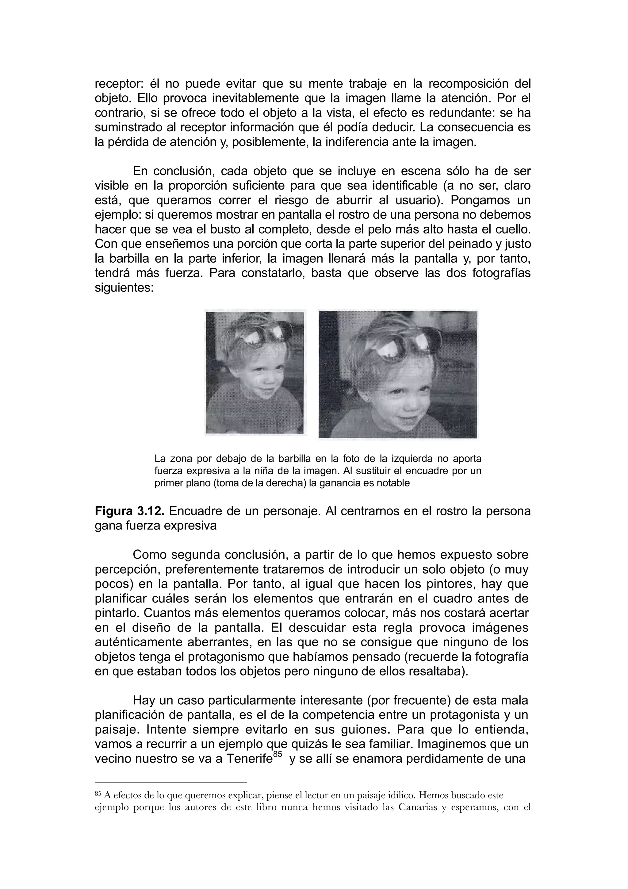 receptor: él no puede evitar que su mente trabaje en la recomposición del
objeto. Ello provoca inevitablemente que la imagen llame la atención. Por el
contrario, si se ofrece todo el objeto a la vista, el efecto es redundante: se ha
suminstrado al receptor información que él podía deducir. La consecuencia es
la pérdida de atención y, posiblemente, la indiferencia ante la imagen.

        En conclusión, cada objeto que se incluye en escena sólo ha de ser
visible en la proporción suficiente para que sea identificable (a no ser, claro
está, que queramos correr el riesgo de aburrir al usuario). Pongamos un
ejemplo: si queremos mostrar en pantalla el rostro de una persona no debemos
hacer que se vea el busto al completo, desde el pelo más alto hasta el cuello.
Con que enseñemos una porción que corta la parte superior del peinado y justo
la barbilla en la parte inferior, la imagen llenará más la pantalla y, por tanto,
tendrá más fuerza. Para constatarlo, basta que observe las dos fotografías
siguientes:




             La zona por debajo de la barbilla en la foto de la izquierda no aporta
             fuerza expresiva a la niña de la imagen. Al sustituir el encuadre por un
             primer plano (toma de la derecha) la ganancia es notable

Figura 3.12. Encuadre de un personaje. Al centrarnos en el rostro la persona
gana fuerza expresiva

        Como segunda conclusión, a partir de lo que hemos expuesto sobre
percepción, preferentemente trataremos de introducir un solo objeto (o muy
pocos) en la pantalla. Por tanto, al igual que hacen los pintores, hay que
planificar cuáles serán los elementos que entrarán en el cuadro antes de
pintarlo. Cuantos más elementos queramos colocar, más nos costará acertar
en el diseño de la pantalla. El descuidar esta regla provoca imágenes
auténticamente aberrantes, en las que no se consigue que ninguno de los
objetos tenga el protagonismo que habíamos pensado (recuerde la fotografía
en que estaban todos los objetos pero ninguno de ellos resaltaba).

        Hay un caso particularmente interesante (por frecuente) de esta mala
planificación de pantalla, es el de la competencia entre un protagonista y un
paisaje. Intente siempre evitarlo en sus guiones. Para que lo entienda,
vamos a recurrir a un ejemplo que quizás le sea familiar. Imaginemos que un
vecino nuestro se va a Tenerife85 y se allí se enamora perdidamente de una

85A efectos de lo que queremos explicar, piense el lector en un paisaje idílico. Hemos buscado este
ejemplo porque los autores de este libro nunca hemos visitado las Canarias y esperamos, con el
 