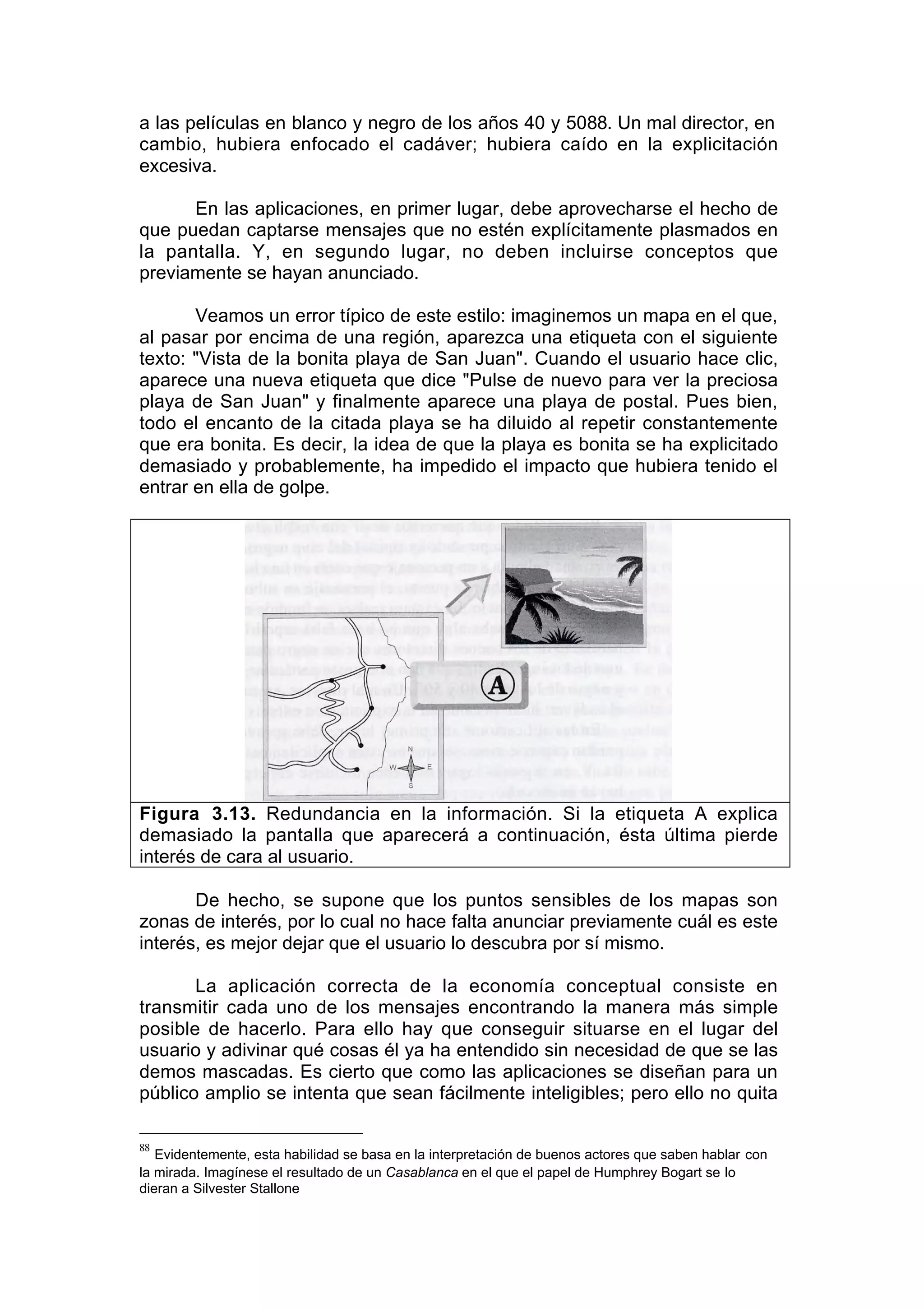 a las películas en blanco y negro de los años 40 y 5088. Un mal director, en
cambio, hubiera enfocado el cadáver; hubiera caído en la explicitación
excesiva.

      En las aplicaciones, en primer lugar, debe aprovecharse el hecho de
que puedan captarse mensajes que no estén explícitamente plasmados en
la pantalla. Y, en segundo lugar, no deben incluirse conceptos que
previamente se hayan anunciado.

       Veamos un error típico de este estilo: imaginemos un mapa en el que,
al pasar por encima de una región, aparezca una etiqueta con el siguiente
texto: "Vista de la bonita playa de San Juan". Cuando el usuario hace clic,
aparece una nueva etiqueta que dice "Pulse de nuevo para ver la preciosa
playa de San Juan" y finalmente aparece una playa de postal. Pues bien,
todo el encanto de la citada playa se ha diluido al repetir constantemente
que era bonita. Es decir, la idea de que la playa es bonita se ha explicitado
demasiado y probablemente, ha impedido el impacto que hubiera tenido el
entrar en ella de golpe.




Figura 3.13. Redundancia en la información. Si la etiqueta A explica
demasiado la pantalla que aparecerá a continuación, ésta última pierde
interés de cara al usuario.

       De hecho, se supone que los puntos sensibles de los mapas son
zonas de interés, por lo cual no hace falta anunciar previamente cuál es este
interés, es mejor dejar que el usuario lo descubra por sí mismo.

       La aplicación correcta de la economía conceptual consiste en
transmitir cada uno de los mensajes encontrando la manera más simple
posible de hacerlo. Para ello hay que conseguir situarse en el lugar del
usuario y adivinar qué cosas él ya ha entendido sin necesidad de que se las
demos mascadas. Es cierto que como las aplicaciones se diseñan para un
público amplio se intenta que sean fácilmente inteligibles; pero ello no quita

88
   Evidentemente, esta habilidad se basa en la interpretación de buenos actores que saben hablar con
la mirada. Imagínese el resultado de un Casablanca en el que el papel de Humphrey Bogart se lo
dieran a Silvester Stallone
 