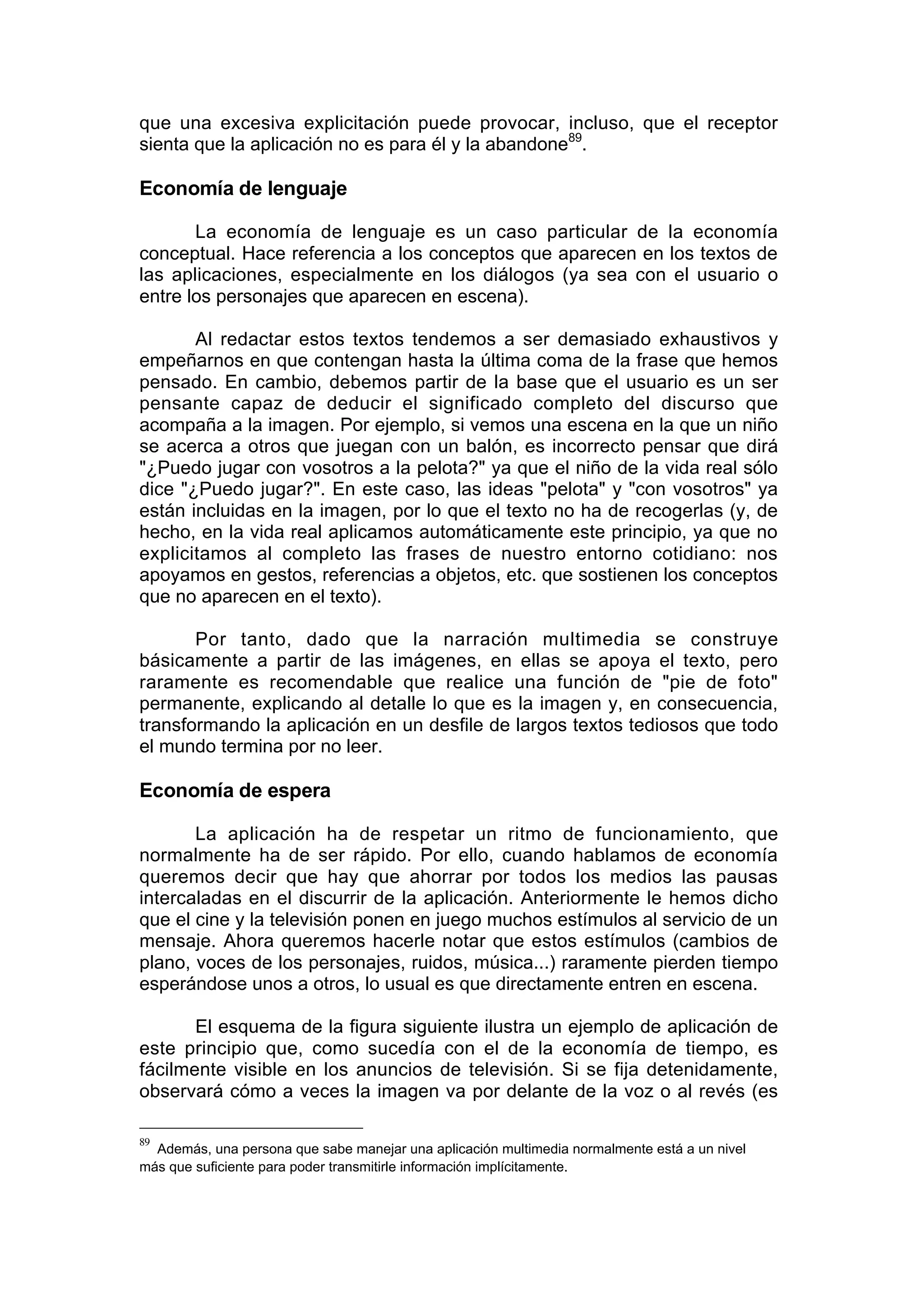 que una excesiva explicitación puede provocar, incluso, que el receptor
sienta que la aplicación no es para él y la abandone89.

Economía de lenguaje

       La economía de lenguaje es un caso particular de la economía
conceptual. Hace referencia a los conceptos que aparecen en los textos de
las aplicaciones, especialmente en los diálogos (ya sea con el usuario o
entre los personajes que aparecen en escena).

       Al redactar estos textos tendemos a ser demasiado exhaustivos y
empeñarnos en que contengan hasta la última coma de la frase que hemos
pensado. En cambio, debemos partir de la base que el usuario es un ser
pensante capaz de deducir el significado completo del discurso que
acompaña a la imagen. Por ejemplo, si vemos una escena en la que un niño
se acerca a otros que juegan con un balón, es incorrecto pensar que dirá
"¿Puedo jugar con vosotros a la pelota?" ya que el niño de la vida real sólo
dice "¿Puedo jugar?". En este caso, las ideas "pelota" y "con vosotros" ya
están incluidas en la imagen, por lo que el texto no ha de recogerlas (y, de
hecho, en la vida real aplicamos automáticamente este principio, ya que no
explicitamos al completo las frases de nuestro entorno cotidiano: nos
apoyamos en gestos, referencias a objetos, etc. que sostienen los conceptos
que no aparecen en el texto).

       Por tanto, dado que la narración multimedia se construye
básicamente a partir de las imágenes, en ellas se apoya el texto, pero
raramente es recomendable que realice una función de "pie de foto"
permanente, explicando al detalle lo que es la imagen y, en consecuencia,
transformando la aplicación en un desfile de largos textos tediosos que todo
el mundo termina por no leer.

Economía de espera

       La aplicación ha de respetar un ritmo de funcionamiento, que
normalmente ha de ser rápido. Por ello, cuando hablamos de economía
queremos decir que hay que ahorrar por todos los medios las pausas
intercaladas en el discurrir de la aplicación. Anteriormente le hemos dicho
que el cine y la televisión ponen en juego muchos estímulos al servicio de un
mensaje. Ahora queremos hacerle notar que estos estímulos (cambios de
plano, voces de los personajes, ruidos, música...) raramente pierden tiempo
esperándose unos a otros, lo usual es que directamente entren en escena.

       El esquema de la figura siguiente ilustra un ejemplo de aplicación de
este principio que, como sucedía con el de la economía de tiempo, es
fácilmente visible en los anuncios de televisión. Si se fija detenidamente,
observará cómo a veces la imagen va por delante de la voz o al revés (es

89
  Además, una persona que sabe manejar una aplicación multimedia normalmente está a un nivel
más que suficiente para poder transmitirle información implícitamente.
 