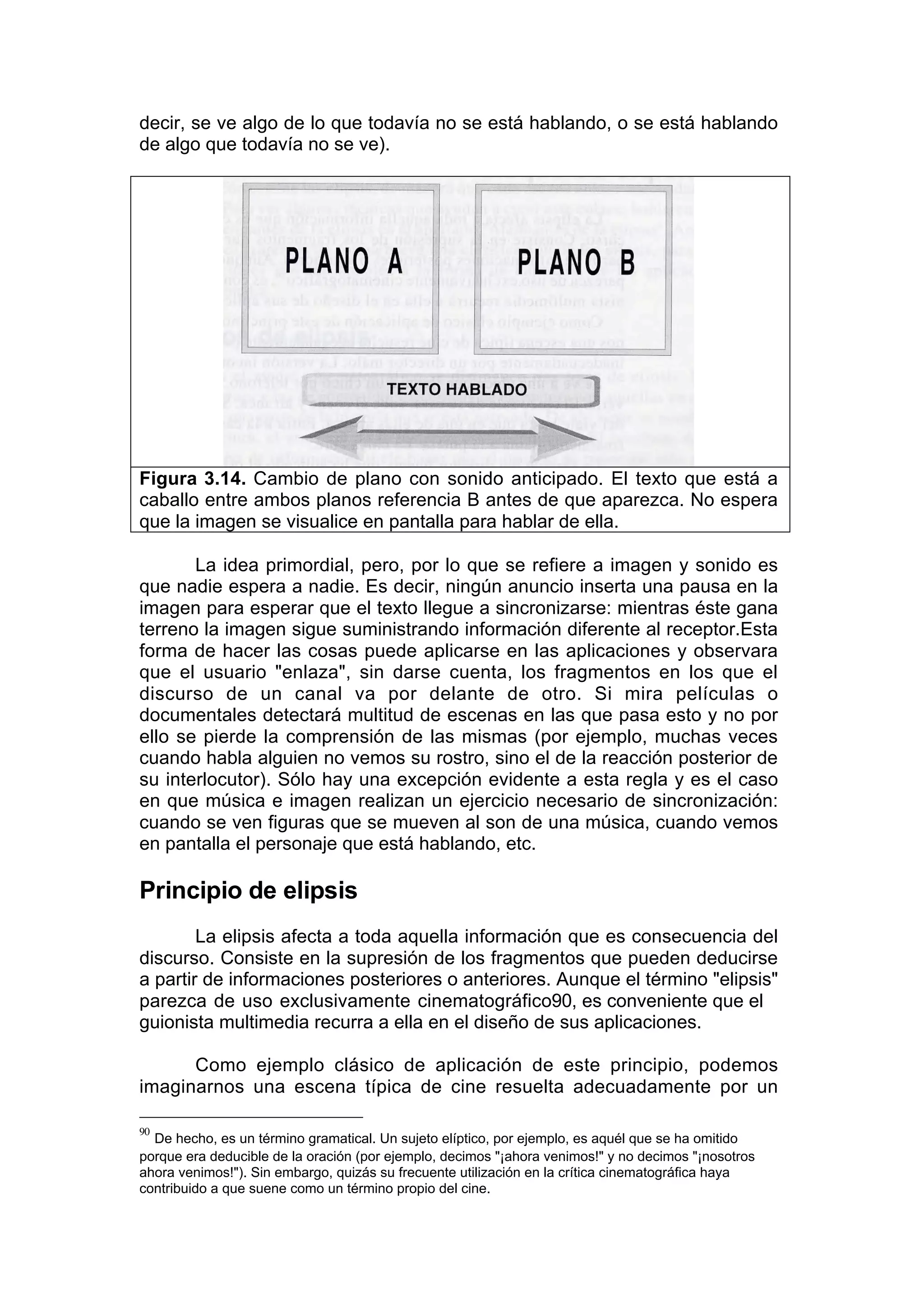 decir, se ve algo de lo que todavía no se está hablando, o se está hablando
de algo que todavía no se ve).




Figura 3.14. Cambio de plano con sonido anticipado. El texto que está a
caballo entre ambos planos referencia B antes de que aparezca. No espera
que la imagen se visualice en pantalla para hablar de ella.

       La idea primordial, pero, por lo que se refiere a imagen y sonido es
que nadie espera a nadie. Es decir, ningún anuncio inserta una pausa en la
imagen para esperar que el texto llegue a sincronizarse: mientras éste gana
terreno la imagen sigue suministrando información diferente al receptor.Esta
forma de hacer las cosas puede aplicarse en las aplicaciones y observara
que el usuario "enlaza", sin darse cuenta, los fragmentos en los que el
discurso de un canal va por delante de otro. Si mira películas o
documentales detectará multitud de escenas en las que pasa esto y no por
ello se pierde la comprensión de las mismas (por ejemplo, muchas veces
cuando habla alguien no vemos su rostro, sino el de la reacción posterior de
su interlocutor). Sólo hay una excepción evidente a esta regla y es el caso
en que música e imagen realizan un ejercicio necesario de sincronización:
cuando se ven figuras que se mueven al son de una música, cuando vemos
en pantalla el personaje que está hablando, etc.

Principio de elipsis
        La elipsis afecta a toda aquella información que es consecuencia del
discurso. Consiste en la supresión de los fragmentos que pueden deducirse
a partir de informaciones posteriores o anteriores. Aunque el término "elipsis"
parezca de uso exclusivamente cinematográfico90, es conveniente que el
guionista multimedia recurra a ella en el diseño de sus aplicaciones.

      Como ejemplo clásico de aplicación de este principio, podemos
imaginarnos una escena típica de cine resuelta adecuadamente por un

90
  De hecho, es un término gramatical. Un sujeto elíptico, por ejemplo, es aquél que se ha omitido
porque era deducible de la oración (por ejemplo, decimos "¡ahora venimos!" y no decimos "¡nosotros
ahora venimos!"). Sin embargo, quizás su frecuente utilización en la crítica cinematográfica haya
contribuido a que suene como un término propio del cine.
 